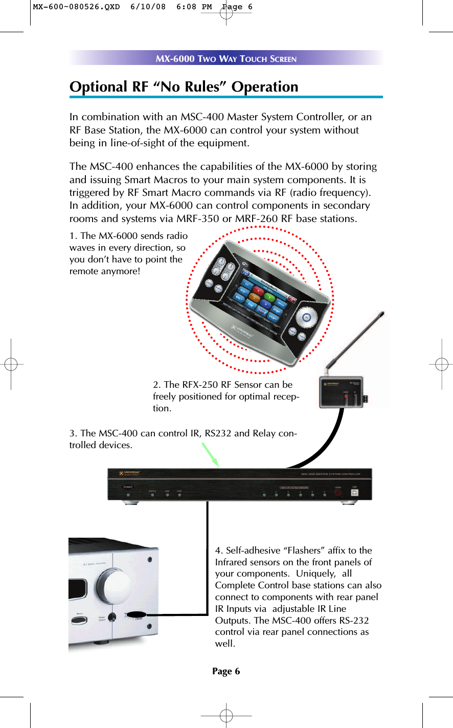 Page 6MX-6000 TWO WAY TOUCH SCREENOptional RF “No Rules” OperationIn combination with an MSC-400 Master System Controller, or anRF Base Station, the MX-6000 can control your system withoutbeing in line-of-sight of the equipment. The MSC-400 enhances the capabilities of the MX-6000 by storingand issuing Smart Macros to your main system components. It istriggered by RF Smart Macro commands via RF (radio frequency).In addition, your MX-6000 can control components in secondaryrooms and systems via MRF-350 or MRF-260 RF base stations.4. Self-adhesive “Flashers” affix to theInfrared sensors on the front panels ofyour components.  Uniquely,  allComplete Control base stations can alsoconnect to components with rear panelIR Inputs via  adjustable IR LineOutputs. The MSC-400 offers RS-232control via rear panel connections aswell.3. The MSC-400 can control IR, RS232 and Relay con-trolled devices. 1. The MX-6000 sends radiowaves in every direction, soyou don’t have to point theremote anymore! 2. The RFX-250 RF Sensor can befreely positioned for optimal recep-tion.MX-600~080526.QXD  6/10/08  6:08 PM  Page 6