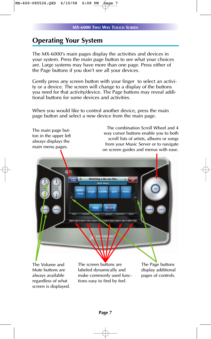 Page 7MX-6000 TWO WAY TOUCH SCREENOperating Your SystemThe MX-6000’s main pages display the activities and devices inyour system. Press the main page button to see what your choicesare. Large systems may have more than one page. Press either ofthe Page buttons if you don’t see all your devices. Gently press any screen button with your finger  to select an activi-ty or a device. The screen will change to a display of the buttonsyou need for that activity/device. The Page buttons may reveal addi-tional buttons for some devices and activities.When you would like to control another device, press the mainpage button and select a new device from the main page.The Volume andMute buttons arealways availableregardless of whatscreen is displayed.The screen buttons arelabeled dynamically andmake commonly used func-tions easy to find by feel.The Page buttonsdisplay additionalpages of controls.The combination Scroll Wheel and 4way cursor buttons enable you to bothscroll lists of artists, albums or songsfrom your Music Server or to navigateon screen guides and menus with ease.The main page but-ton in the upper leftalways displays themain menu pages. MX-600~080526.QXD  6/10/08  6:08 PM  Page 7