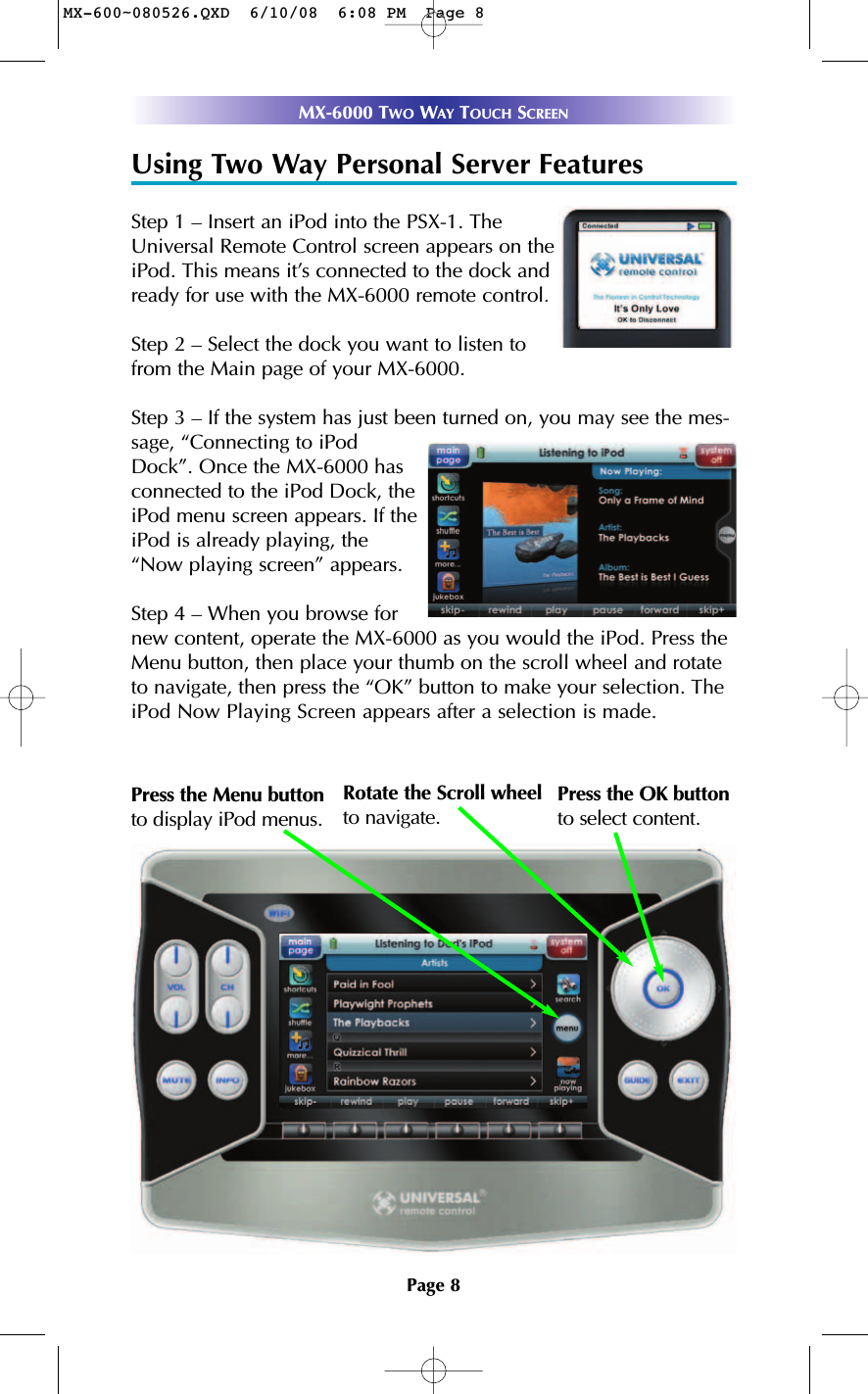 Page 8MX-6000 TWO WAY TOUCH SCREENUsing Two Way Personal Server FeaturesStep 1 – Insert an iPod into the PSX-1. TheUniversal Remote Control screen appears on theiPod. This means it’s connected to the dock andready for use with the MX-6000 remote control.Step 2 – Select the dock you want to listen tofrom the Main page of your MX-6000. Step 3 – If the system has just been turned on, you may see the mes-sage, “Connecting to iPodDock”. Once the MX-6000 hasconnected to the iPod Dock, theiPod menu screen appears. If theiPod is already playing, the“Now playing screen” appears.Step 4 – When you browse fornew content, operate the MX-6000 as you would the iPod. Press theMenu button, then place your thumb on the scroll wheel and rotateto navigate, then press the “OK” button to make your selection. TheiPod Now Playing Screen appears after a selection is made. Rotate the Scroll wheelto navigate.  Press the Menu buttonto display iPod menus.Press the OK button to select content. MX-600~080526.QXD  6/10/08  6:08 PM  Page 8