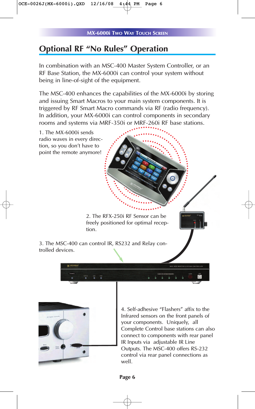 Page 6MX-6000i TWO WAY TOUCH SCREENOptional RF “No Rules” OperationIn combination with an MSC-400 Master System Controller, or anRF Base Station, the MX-6000i can control your system withoutbeing in line-of-sight of the equipment. The MSC-400 enhances the capabilities of the MX-6000i by storingand issuing Smart Macros to your main system components. It istriggered by RF Smart Macro commands via RF (radio frequency).In addition, your MX-6000i can control components in secondaryrooms and systems via MRF-350i or MRF-260i RF base stations.4. Self-adhesive “Flashers” affix to theInfrared sensors on the front panels ofyour components.  Uniquely,  allComplete Control base stations can alsoconnect to components with rear panelIR Inputs via  adjustable IR LineOutputs. The MSC-400 offers RS-232control via rear panel connections aswell.3. The MSC-400 can control IR, RS232 and Relay con-trolled devices. 1. The MX-6000i sendsradio waves in every direc-tion, so you don’t have topoint the remote anymore! 2. The RFX-250i RF Sensor can befreely positioned for optimal recep-tion.OCE-0026J(MX-6000i).QXD  12/16/08  4:44 PM  Page 6