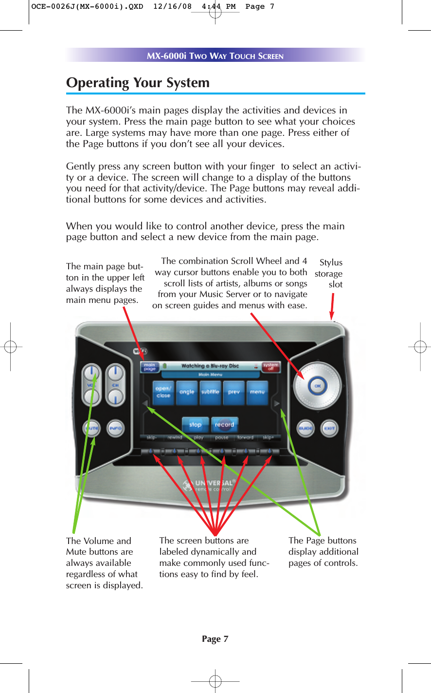 Page 7MX-6000i TWO WAY TOUCH SCREENOperating Your SystemThe MX-6000i’s main pages display the activities and devices inyour system. Press the main page button to see what your choicesare. Large systems may have more than one page. Press either ofthe Page buttons if you don’t see all your devices. Gently press any screen button with your finger  to select an activi-ty or a device. The screen will change to a display of the buttonsyou need for that activity/device. The Page buttons may reveal addi-tional buttons for some devices and activities.When you would like to control another device, press the mainpage button and select a new device from the main page.The Volume andMute buttons arealways availableregardless of whatscreen is displayed.The screen buttons arelabeled dynamically andmake commonly used func-tions easy to find by feel.The Page buttonsdisplay additionalpages of controls.The combination Scroll Wheel and 4way cursor buttons enable you to bothscroll lists of artists, albums or songsfrom your Music Server or to navigateon screen guides and menus with ease.StylusstorageslotThe main page but-ton in the upper leftalways displays themain menu pages. OCE-0026J(MX-6000i).QXD  12/16/08  4:44 PM  Page 7