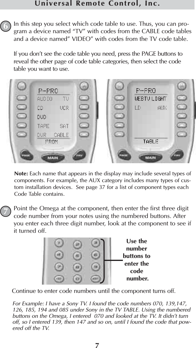 7Universal Remote Control, Inc.In this step you select which code table to use. Thus, you can pro-gram a device named “TV” with codes from the CABLE code tablesand a device named” VIDEO” with codes from the TV code table.If you don’t see the code table you need, press the PAGE buttons toreveal the other page of code table categories, then select the codetable you want to use.Note: Each name that appears in the display may include several types ofcomponents. For example, the AUX category includes many types of cus-tom installation devices.  See page 37 for a list of component types eachCode Table contains.Point the Omega at the component, then enter the first three digitcode number from your notes using the numbered buttons. Afteryou enter each three digit number, look at the component to see ifit turned off.Continue to enter code numbers until the component turns off. For Example: I have a Sony TV. I found the code numbers 070, 139,147,126, 185, 194 and 085 under Sony in the TV TABLE. Using the numberedbuttons on the Omega, I entered  070 and looked at the TV. It didn’t turnoff, so I entered 139, then 147 and so on, until I found the code that pow-ered off the TV. 67Use thenumberbuttons toenter the codenumber.