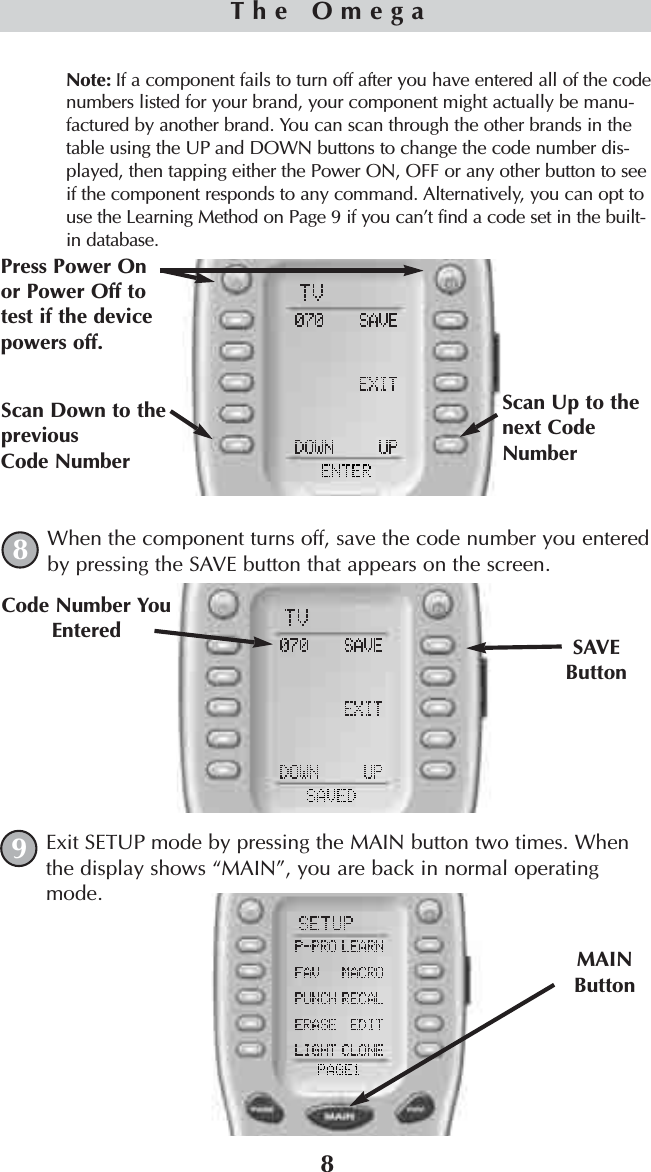 8Note: If a component fails to turn off after you have entered all of the codenumbers listed for your brand, your component might actually be manu-factured by another brand. You can scan through the other brands in thetable using the UP and DOWN buttons to change the code number dis-played, then tapping either the Power ON, OFF or any other button to seeif the component responds to any command. Alternatively, you can opt touse the Learning Method on Page 9 if you can’t find a code set in the built-in database.When the component turns off, save the code number you enteredby pressing the SAVE button that appears on the screen. Exit SETUP mode by pressing the MAIN button two times. Whenthe display shows “MAIN”, you are back in normal operatingmode.SAVEButtonCode Number YouEnteredMAINButtonThe Omega89Scan Up to thenext CodeNumberScan Down to thepreviousCode NumberPress Power Onor Power Off totest if the devicepowers off.