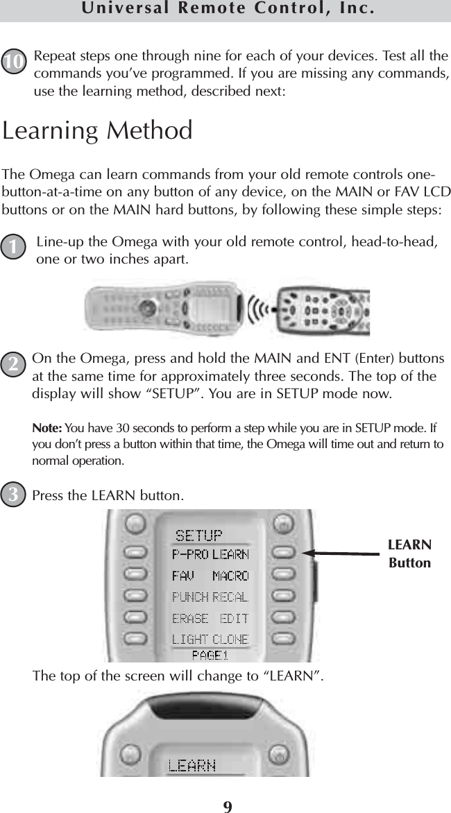 Repeat steps one through nine for each of your devices. Test all thecommands you’ve programmed. If you are missing any commands,use the learning method, described next:109Universal Remote Control, Inc.Learning MethodThe Omega can learn commands from your old remote controls one-button-at-a-time on any button of any device, on the MAIN or FAV LCDbuttons or on the MAIN hard buttons, by following these simple steps:Line-up the Omega with your old remote control, head-to-head,one or two inches apart.On the Omega, press and hold the MAIN and ENT (Enter) buttonsat the same time for approximately three seconds. The top of thedisplay will show “SETUP”. You are in SETUP mode now.Note: You have 30 seconds to perform a step while you are in SETUP mode. Ifyou don’t press a button within that time, the Omega will time out and return tonormal operation.Press the LEARN button. The top of the screen will change to “LEARN”.LEARNButton123