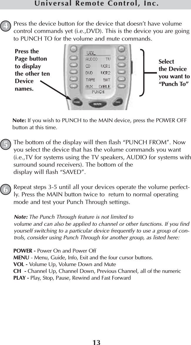 13Universal Remote Control, Inc.Press the device button for the device that doesn’t have volumecontrol commands yet (i.e.,DVD). This is the device you are goingto PUNCH TO for the volume and mute commands.Note: If you wish to PUNCH to the MAIN device, press the POWER OFFbutton at this time.The bottom of the display will then flash “PUNCH FROM”. Nowyou select the device that has the volume commands you want(i.e.,TV for systems using the TV speakers, AUDIO for systems withsurround sound receivers). The bottom of the display will flash “SAVED”.Repeat steps 3-5 until all your devices operate the volume perfect-ly. Press the MAIN button twice to  return to normal operatingmode and test your Punch Through settings.Note: The Punch Through feature is not limited to volume and can also be applied to channel or other functions. If you findyourself switching to a particular device frequently to use a group of con-trols, consider using Punch Through for another group, as listed here:POWER - Power On and Power OffMENU - Menu, Guide, Info, Exit and the four cursor buttons.VOL - Volume Up, Volume Down and MuteCH  - Channel Up, Channel Down, Previous Channel, all of the numericPLAY - Play, Stop, Pause, Rewind and Fast Forward645Selectthe Deviceyou want to“Punch To”Press thePage buttonto displaythe other tenDevicenames.
