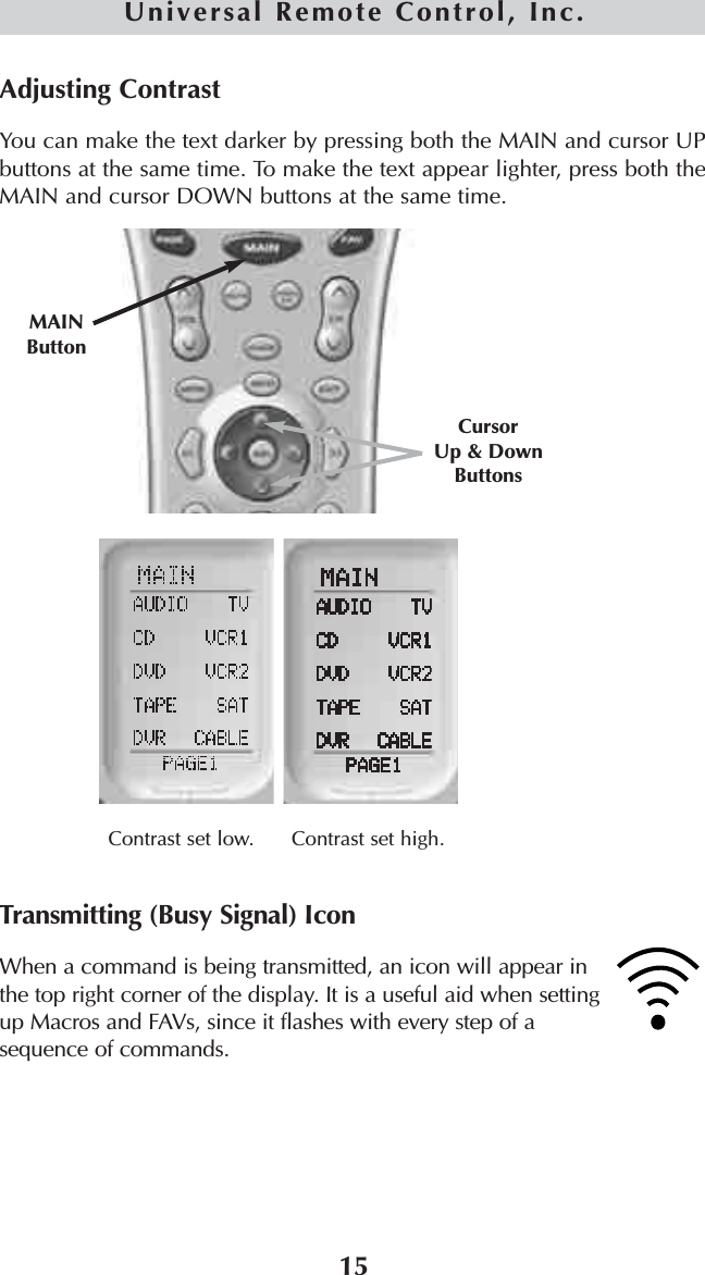 15Universal Remote Control, Inc.Adjusting ContrastYou can make the text darker by pressing both the MAIN and cursor UPbuttons at the same time. To make the text appear lighter, press both theMAIN and cursor DOWN buttons at the same time.Transmitting (Busy Signal) IconWhen a command is being transmitted, an icon will appear inthe top right corner of the display. It is a useful aid when settingup Macros and FAVs, since it flashes with every step of asequence of commands.Contrast set low.CursorUp &amp; Down ButtonsMAINButtonContrast set high.