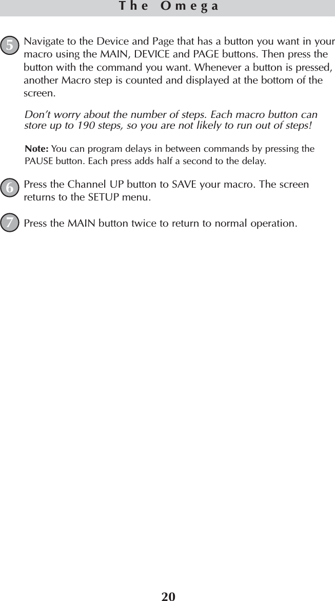 20The OmegaNavigate to the Device and Page that has a button you want in yourmacro using the MAIN, DEVICE and PAGE buttons. Then press thebutton with the command you want. Whenever a button is pressed,another Macro step is counted and displayed at the bottom of thescreen.Don’t worry about the number of steps. Each macro button canstore up to 190 steps, so you are not likely to run out of steps!Note: You can program delays in between commands by pressing thePAUSE button. Each press adds half a second to the delay.Press the Channel UP button to SAVE your macro. The screenreturns to the SETUP menu.Press the MAIN button twice to return to normal operation.567