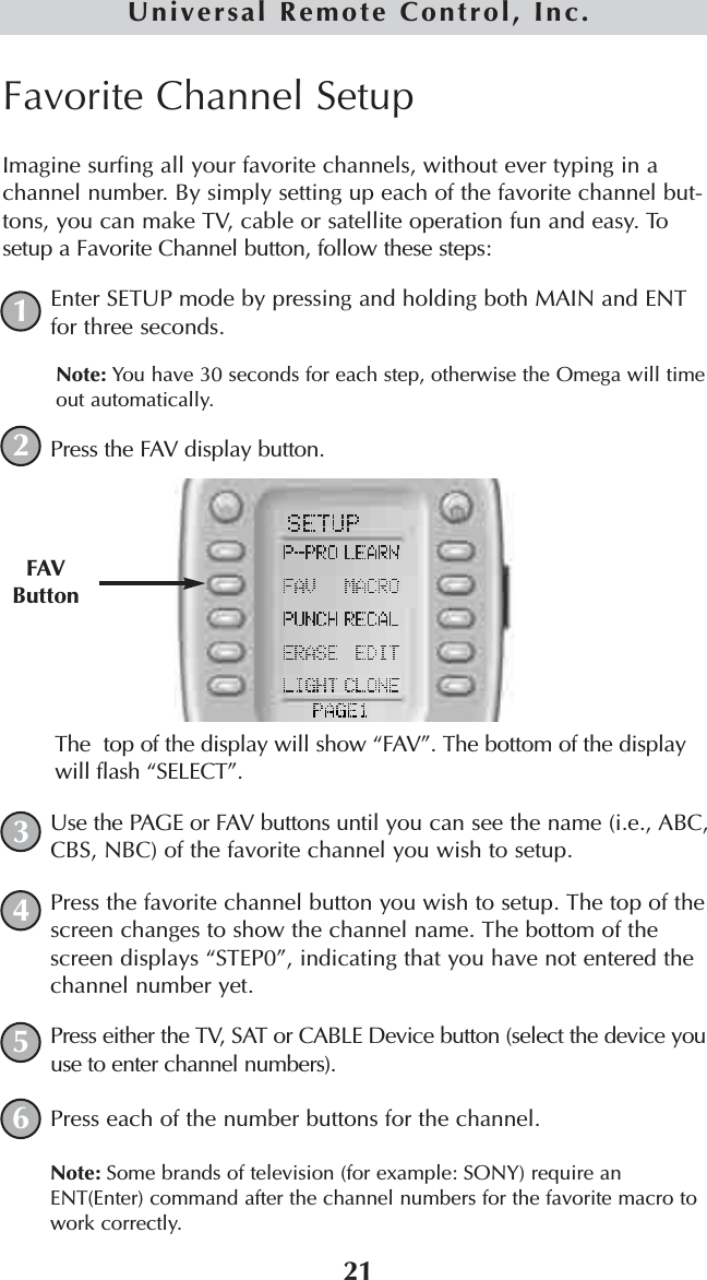 21Universal Remote Control, Inc.Favorite Channel SetupImagine surfing all your favorite channels, without ever typing in achannel number. By simply setting up each of the favorite channel but-tons, you can make TV, cable or satellite operation fun and easy. Tosetup a Favorite Channel button, follow these steps:Enter SETUP mode by pressing and holding both MAIN and ENTfor three seconds. Note: You have 30 seconds for each step, otherwise the Omega will timeout automatically. Press the FAV display button. The  top of the display will show “FAV”. The bottom of the displaywill flash “SELECT”. Use the PAGE or FAV buttons until you can see the name (i.e., ABC,CBS, NBC) of the favorite channel you wish to setup.Press the favorite channel button you wish to setup. The top of thescreen changes to show the channel name. The bottom of thescreen displays “STEP0”, indicating that you have not entered thechannel number yet.Press either the TV, SAT or CABLE Device button (select the device youuse to enter channel numbers).Press each of the number buttons for the channel.Note: Some brands of television (for example: SONY) require anENT(Enter) command after the channel numbers for the favorite macro towork correctly.FAVButton123456