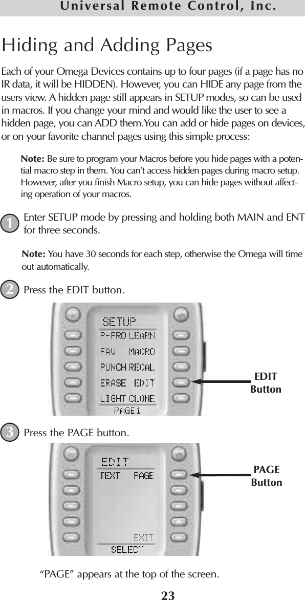 Hiding and Adding PagesEach of your Omega Devices contains up to four pages (if a page has noIR data, it will be HIDDEN). However, you can HIDE any page from theusers view. A hidden page still appears in SETUP modes, so can be usedin macros. If you change your mind and would like the user to see ahidden page, you can ADD them.You can add or hide pages on devices,or on your favorite channel pages using this simple process: Note: Be sure to program your Macros before you hide pages with a poten-tial macro step in them. You can’t access hidden pages during macro setup.However, after you finish Macro setup, you can hide pages without affect-ing operation of your macros.Enter SETUP mode by pressing and holding both MAIN and ENTfor three seconds. Note: You have 30 seconds for each step, otherwise the Omega will timeout automatically. Press the EDIT button.Press the PAGE button.“PAGE” appears at the top of the screen. 123EDITButtonPAGEButton23Universal Remote Control, Inc.
