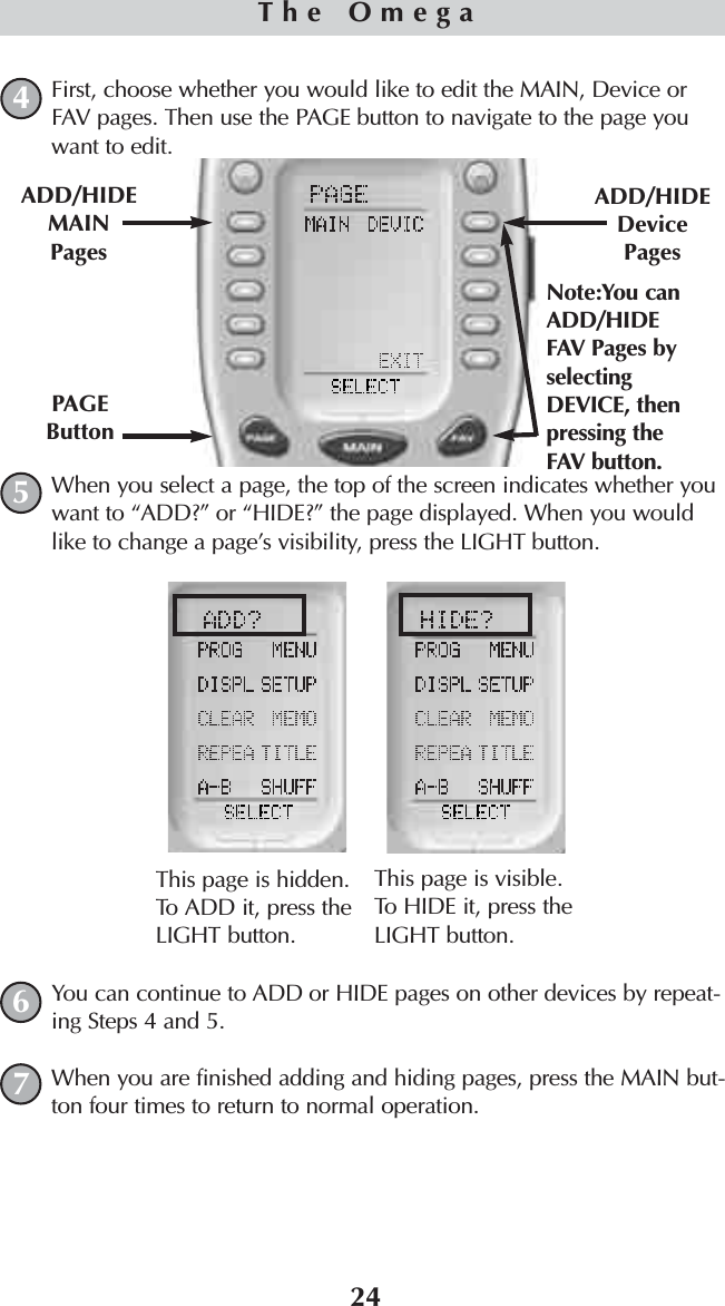 24First, choose whether you would like to edit the MAIN, Device orFAV pages. Then use the PAGE button to navigate to the page youwant to edit.When you select a page, the top of the screen indicates whether youwant to “ADD?” or “HIDE?” the page displayed. When you wouldlike to change a page’s visibility, press the LIGHT button.You can continue to ADD or HIDE pages on other devices by repeat-ing Steps 4 and 5. When you are finished adding and hiding pages, press the MAIN but-ton four times to return to normal operation.The Omega4567This page is hidden. To ADD it, press theLIGHT button.This page is visible. To HIDE it, press theLIGHT button.ADD/HIDEDevicePagesNote:You canADD/HIDEFAV Pages byselectingDEVICE, thenpressing theFAV button.PAGEButtonADD/HIDEMAINPages