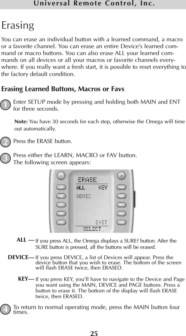 25Universal Remote Control, Inc.ErasingYou can erase an individual button with a learned command, a macroor a favorite channel. You can erase an entire Device’s learned com-mand or macro buttons. You can also erase ALL your learned com-mands on all devices or all your macros or favorite channels every-where. If you really want a fresh start, it is possible to reset everything tothe factory default condition.Erasing Learned Buttons, Macros or FavsEnter SETUP mode by pressing and holding both MAIN and ENTfor three seconds. Note: You have 30 seconds for each step, otherwise the Omega will timeout automatically.Press the ERASE button.Press either the LEARN, MACRO or FAV button.The following screen appears:If you press ALL, the Omega displays a SURE? button. After theSURE button is pressed, all the buttons will be erased.If you press DEVICE, a list of Devices will appear. Press thedevice button that you wish to erase. The bottom of the screenwill flash ERASE twice, then ERASED.If you press KEY, you’ll have to navigate to the Device and Pageyou want using the MAIN, DEVICE and PAGE buttons. Press abutton to erase it. The bottom of the display will flash ERASEtwice, then ERASED.To return to normal operating mode, press the MAIN button fourtimes.1234ALL —DEVICE—KEY—