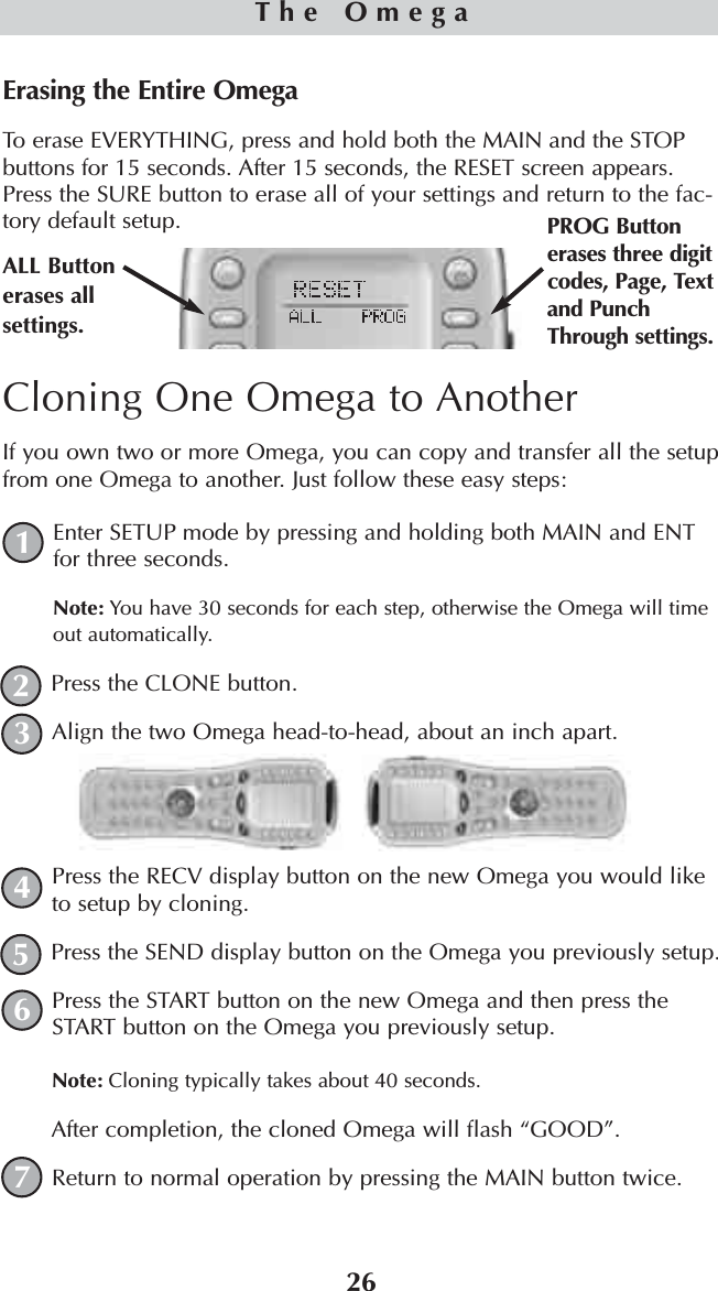 26The OmegaErasing the Entire OmegaTo erase EVERYTHING, press and hold both the MAIN and the STOPbuttons for 15 seconds. After 15 seconds, the RESET screen appears.Press the SURE button to erase all of your settings and return to the fac-tory default setup.ALL Buttonerases allsettings.PROG Buttonerases three digitcodes, Page, Textand PunchThrough settings.Cloning One Omega to AnotherIf you own two or more Omega, you can copy and transfer all the setupfrom one Omega to another. Just follow these easy steps:Enter SETUP mode by pressing and holding both MAIN and ENTfor three seconds.Note: You have 30 seconds for each step, otherwise the Omega will timeout automatically.Press the CLONE button. Align the two Omega head-to-head, about an inch apart.Press the RECV display button on the new Omega you would liketo setup by cloning.Press the SEND display button on the Omega you previously setup.Press the START button on the new Omega and then press theSTART button on the Omega you previously setup. Note: Cloning typically takes about 40 seconds.After completion, the cloned Omega will flash “GOOD”.Return to normal operation by pressing the MAIN button twice.1234567