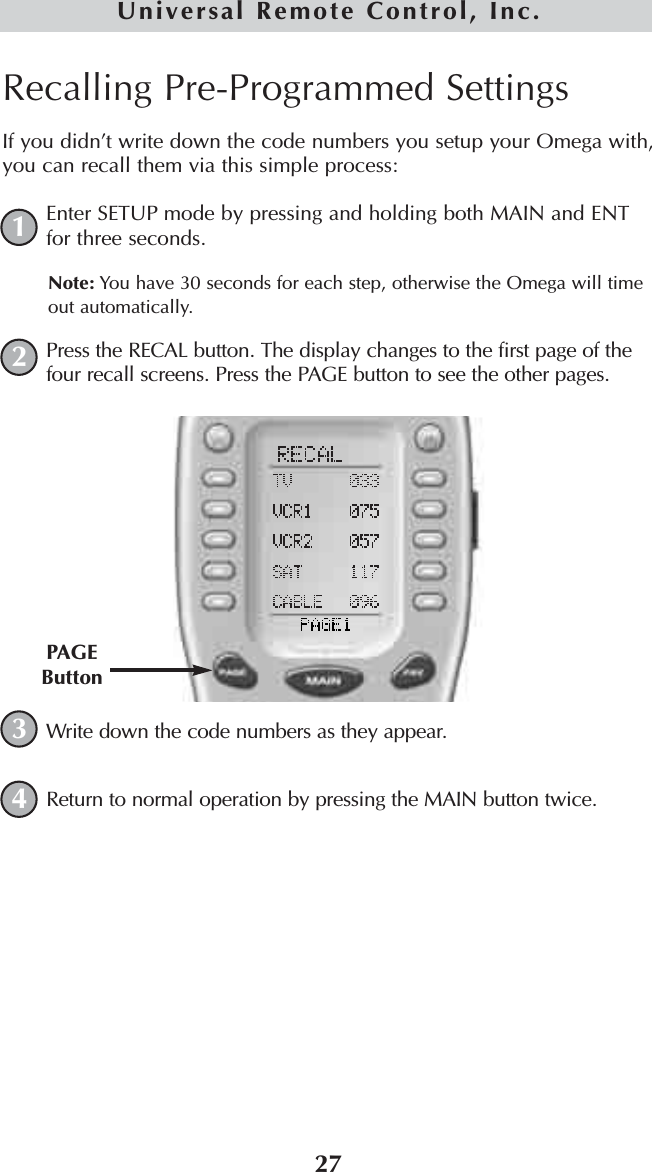 27Universal Remote Control, Inc.Recalling Pre-Programmed SettingsIf you didn’t write down the code numbers you setup your Omega with,you can recall them via this simple process:Enter SETUP mode by pressing and holding both MAIN and ENTfor three seconds. Note: You have 30 seconds for each step, otherwise the Omega will timeout automatically. Press the RECAL button. The display changes to the first page of thefour recall screens. Press the PAGE button to see the other pages.Write down the code numbers as they appear. Return to normal operation by pressing the MAIN button twice.1234PAGEButton