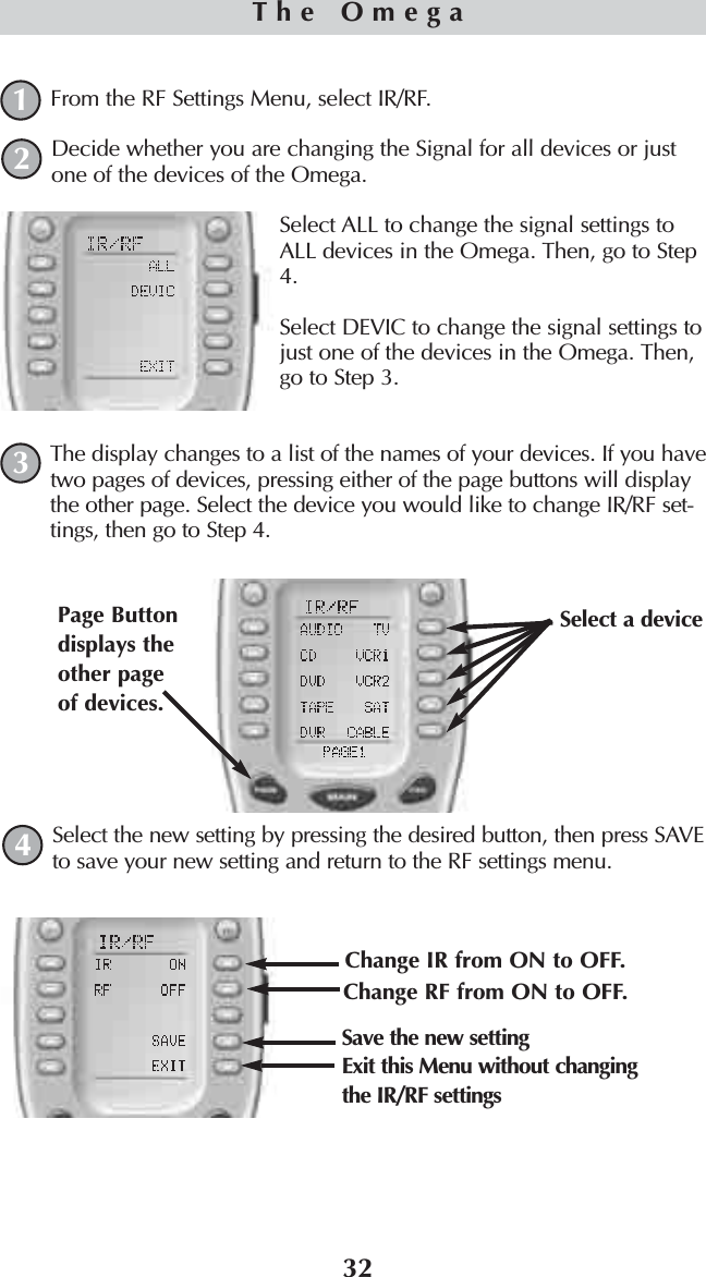 32From the RF Settings Menu, select IR/RF.Decide whether you are changing the Signal for all devices or justone of the devices of the Omega.Select ALL to change the signal settings toALL devices in the Omega. Then, go to Step4.Select DEVIC to change the signal settings tojust one of the devices in the Omega. Then,go to Step 3.The display changes to a list of the names of your devices. If you havetwo pages of devices, pressing either of the page buttons will displaythe other page. Select the device you would like to change IR/RF set-tings, then go to Step 4.Select the new setting by pressing the desired button, then press SAVEto save your new setting and return to the RF settings menu.The Omega1243Change IR from ON to OFF. Change RF from ON to OFF. Save the new settingSelect a device Page Buttondisplays theother pageof devices. Exit this Menu without changingthe IR/RF settings
