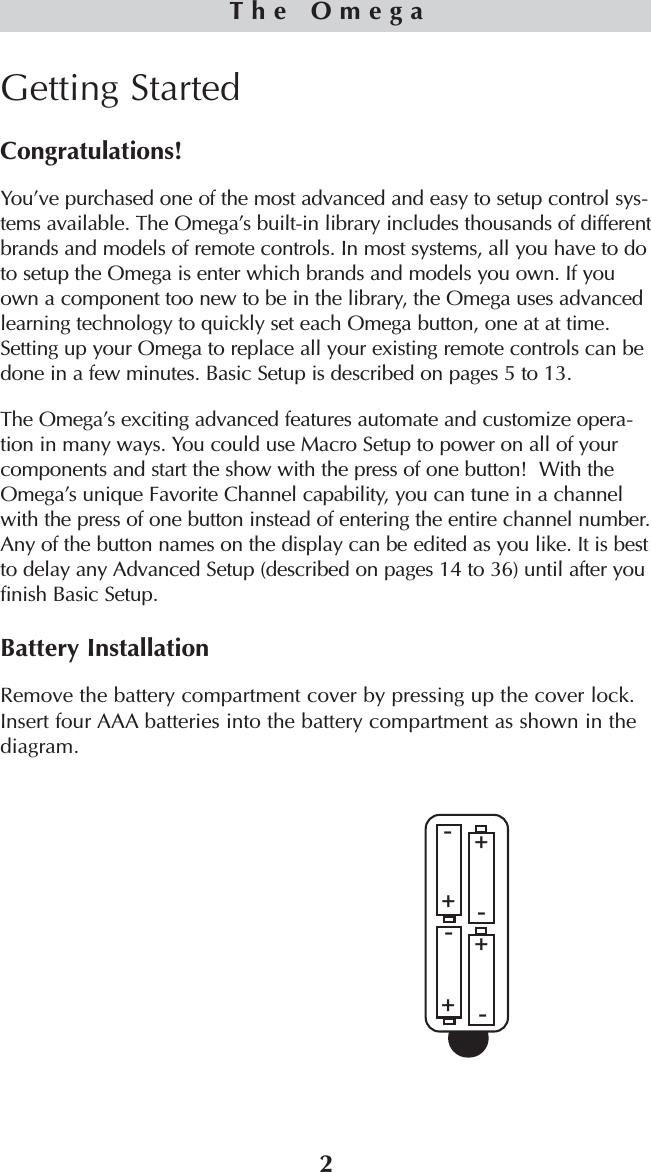 2Getting StartedCongratulations!You’ve purchased one of the most advanced and easy to setup control sys-tems available. The Omega’s built-in library includes thousands of differentbrands and models of remote controls. In most systems, all you have to doto setup the Omega is enter which brands and models you own. If youown a component too new to be in the library, the Omega uses advancedlearning technology to quickly set each Omega button, one at at time.Setting up your Omega to replace all your existing remote controls can bedone in a few minutes. Basic Setup is described on pages 5 to 13.The Omega’s exciting advanced features automate and customize opera-tion in many ways. You could use Macro Setup to power on all of yourcomponents and start the show with the press of one button!  With theOmega’s unique Favorite Channel capability, you can tune in a channelwith the press of one button instead of entering the entire channel number.Any of the button names on the display can be edited as you like. It is bestto delay any Advanced Setup (described on pages 14 to 36) until after youfinish Basic Setup. Battery InstallationRemove the battery compartment cover by pressing up the cover lock.Insert four AAA batteries into the battery compartment as shown in thediagram.The Omega++++----