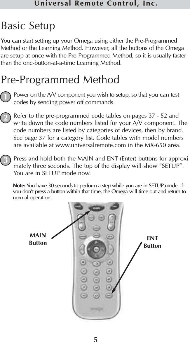 5Universal Remote Control, Inc.Basic SetupYou can start setting up your Omega using either the Pre-ProgrammedMethod or the Learning Method. However, all the buttons of the Omegaare setup at once with the Pre-Programmed Method, so it is usually fasterthan the one-button-at-a-time Learning Method.Pre-Programmed MethodPower on the A/V component you wish to setup, so that you can testcodes by sending power off commands.Refer to the pre-programmed code tables on pages 37 - 52 andwrite down the code numbers listed for your A/V component. Thecode numbers are listed by categories of devices, then by brand.See page 37 for a category list. Code tables with model numbersare available at www.universalremote.com in the MX-650 area.Press and hold both the MAIN and ENT (Enter) buttons for approxi-mately three seconds. The top of the display will show “SETUP”.You are in SETUP mode now.Note: You have 30 seconds to perform a step while you are in SETUP mode. Ifyou don’t press a button within that time, the Omega will time out and return tonormal operation.MAINButton ENTButton123