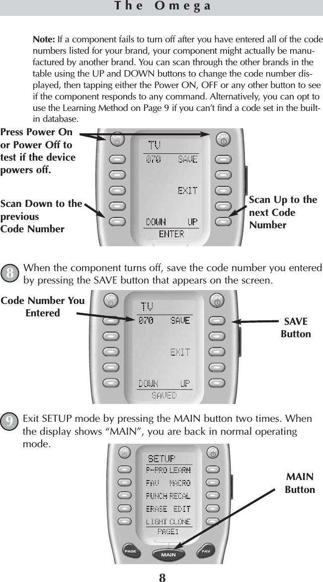 8Note: If a component fails to turn off after you have entered all of the codenumbers listed for your brand, your component might actually be manu-factured by another brand. You can scan through the other brands in thetable using the UP and DOWN buttons to change the code number dis-played, then tapping either the Power ON, OFF or any other button to seeif the component responds to any command. Alternatively, you can opt touse the Learning Method on Page 9 if you can’t find a code set in the built-in database.When the component turns off, save the code number you enteredby pressing the SAVE button that appears on the screen. Exit SETUP mode by pressing the MAIN button two times. Whenthe display shows “MAIN”, you are back in normal operatingmode.SAVEButtonCode Number YouEnteredMAINButtonThe Omega89Scan Up to thenext CodeNumberScan Down to thepreviousCode NumberPress Power Onor Power Off totest if the devicepowers off.