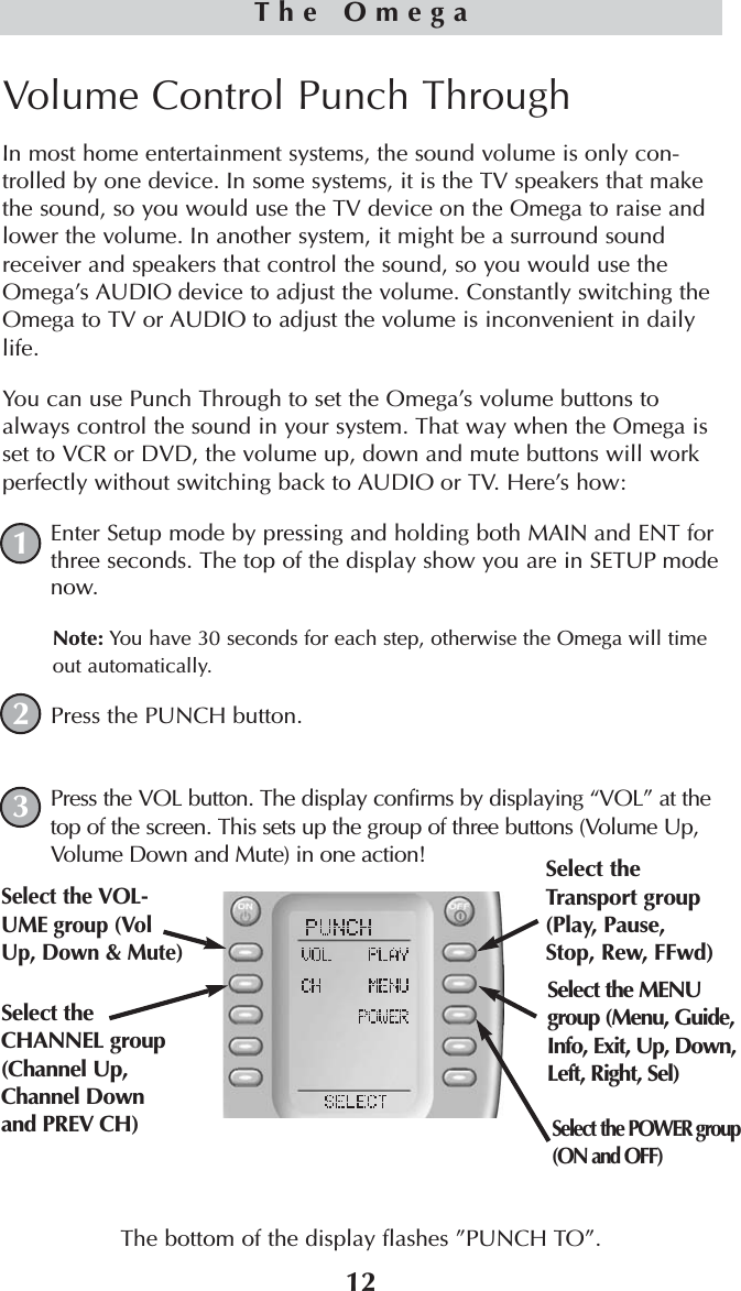 12The OmegaVolume Control Punch Through In most home entertainment systems, the sound volume is only con-trolled by one device. In some systems, it is the TV speakers that makethe sound, so you would use the TV device on the Omega to raise andlower the volume. In another system, it might be a surround soundreceiver and speakers that control the sound, so you would use theOmega’s AUDIO device to adjust the volume. Constantly switching theOmega to TV or AUDIO to adjust the volume is inconvenient in dailylife.You can use Punch Through to set the Omega’s volume buttons toalways control the sound in your system. That way when the Omega isset to VCR or DVD, the volume up, down and mute buttons will workperfectly without switching back to AUDIO or TV. Here’s how:Enter Setup mode by pressing and holding both MAIN and ENT forthree seconds. The top of the display show you are in SETUP modenow.Note: You have 30 seconds for each step, otherwise the Omega will timeout automatically. Press the PUNCH button.Press the VOL button. The display confirms by displaying “VOL” at thetop of the screen. This sets up the group of three buttons (Volume Up,Volume Down and Mute) in one action!The bottom of the display flashes ”PUNCH TO”. 123Select theTransport group(Play, Pause,Stop, Rew, FFwd)Select the VOL-UME group (VolUp, Down &amp; Mute)Select the CHANNEL group(Channel Up,Channel Down and PREV CH)Select the POWER group(ON and OFF)Select the MENUgroup (Menu, Guide,Info, Exit, Up, Down,Left, Right, Sel)