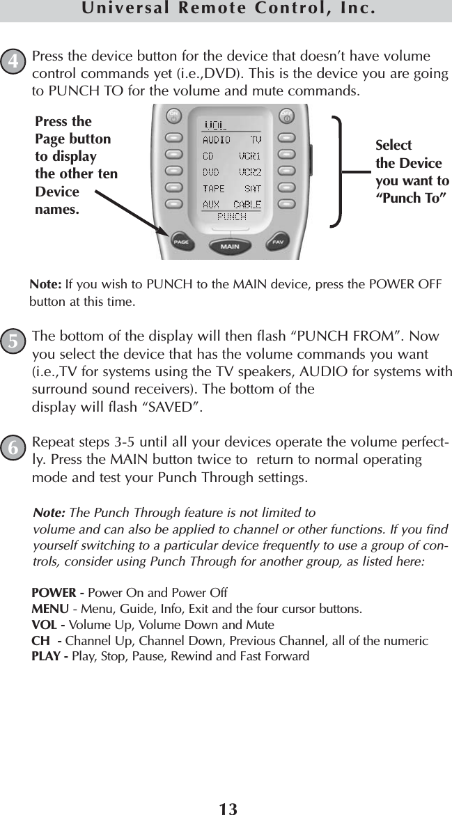 13Universal Remote Control, Inc.Press the device button for the device that doesn’t have volumecontrol commands yet (i.e.,DVD). This is the device you are goingto PUNCH TO for the volume and mute commands.Note: If you wish to PUNCH to the MAIN device, press the POWER OFFbutton at this time.The bottom of the display will then flash “PUNCH FROM”. Nowyou select the device that has the volume commands you want(i.e.,TV for systems using the TV speakers, AUDIO for systems withsurround sound receivers). The bottom of the display will flash “SAVED”.Repeat steps 3-5 until all your devices operate the volume perfect-ly. Press the MAIN button twice to  return to normal operatingmode and test your Punch Through settings.Note: The Punch Through feature is not limited to volume and can also be applied to channel or other functions. If you findyourself switching to a particular device frequently to use a group of con-trols, consider using Punch Through for another group, as listed here:POWER - Power On and Power OffMENU - Menu, Guide, Info, Exit and the four cursor buttons.VOL - Volume Up, Volume Down and MuteCH  - Channel Up, Channel Down, Previous Channel, all of the numericPLAY - Play, Stop, Pause, Rewind and Fast Forward645Selectthe Deviceyou want to“Punch To”Press thePage buttonto displaythe other tenDevicenames.