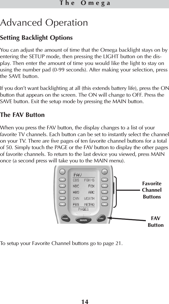 14Advanced OperationSetting Backlight OptionsYou can adjust the amount of time that the Omega backlight stays on byentering the SETUP mode, then pressing the LIGHT button on the dis-play. Then enter the amount of time you would like the light to stay onusing the number pad (0-99 seconds). After making your selection, pressthe SAVE button. If you don’t want backlighting at all (this extends battery life), press the ONbutton that appears on the screen. The ON will change to OFF. Press theSAVE button. Exit the setup mode by pressing the MAIN button.The FAV ButtonWhen you press the FAV button, the display changes to a list of yourfavorite TV channels. Each button can be set to instantly select the channelon your TV. There are five pages of ten favorite channel buttons for a totalof 50. Simply touch the PAGE or the FAV button to display the other pagesof favorite channels. To return to the last device you viewed, press MAINonce (a second press will take you to the MAIN menu). To setup your Favorite Channel buttons go to page 21.The OmegaFavoriteChannelButtonsFAVButton