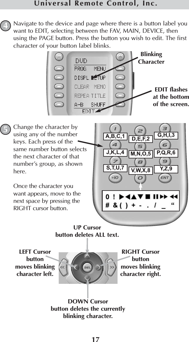 17Universal Remote Control, Inc.Navigate to the device and page where there is a button label youwant to EDIT, selecting between the FAV, MAIN, DEVICE, thenusing the PAGE button. Press the button you wish to edit. The firstcharacter of your button label blinks.BlinkingCharacterA,B,C,1 D,E,F,2 G,H,I,3J,K,L,4 M,N,O,5 P,Q,R,6S,T,U,7 V,W,X,8 Y,Z,9Change the character byusing any of the numberkeys. Each press of thesame number button selectsthe next character of thatnumber’s group, as shownhere.Once the character youwant appears, move to thenext space by pressing theRIGHT cursor button.EDIT flashesat the bottomof the screen.DOWN Cursorbutton deletes the currentlyblinking character.UP Cursorbutton deletes ALL text.LEFT Cursor buttonmoves blinkingcharacter left.RIGHT Cursor buttonmoves blinkingcharacter right.45