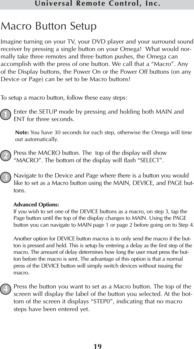 19Universal Remote Control, Inc.Macro Button SetupImagine turning on your TV, your DVD player and your surround soundreceiver by pressing a single button on your Omega!  What would nor-mally take three remotes and three button pushes, the Omega canaccomplish with the press of one button. We call that a “Macro”. Anyof the Display buttons, the Power On or the Power Off buttons (on anyDevice or Page) can be set to be Macro buttons! To setup a macro button, follow these easy steps:Enter the SETUP mode by pressing and holding both MAIN andENT for three seconds. Note: You have 30 seconds for each step, otherwise the Omega will timeout automatically. Press the MACRO button. The  top of the display will show“MACRO”. The bottom of the display will flash “SELECT”. Navigate to the Device and Page where there is a button you wouldlike to set as a Macro button using the MAIN, DEVICE, and PAGE but-tons.Advanced Options: If you wish to set one of the DEVICE buttons as a macro, on step 3, tap thePage button until the top of the display changes to MAIN. Using the PAGEbutton you can navigate to MAIN page 1 or page 2 before going on to Step 4. Another option for DEVICE button macros is to only send the macro if the but-ton is pressed and held. This is setup by entering a delay as the first step of themacro. The amount of delay determines how long the user must press the but-ton before the macro is sent. The advantage of this option is that a normalpress of the DEVICE button will simply switch devices without issuing themacro.Press the button you want to set as a Macro button. The top of thescreen will display the label of the button you selected. At the bot-tom of the screen it displays “STEP0”, indicating that no macrosteps have been entered yet. 1234