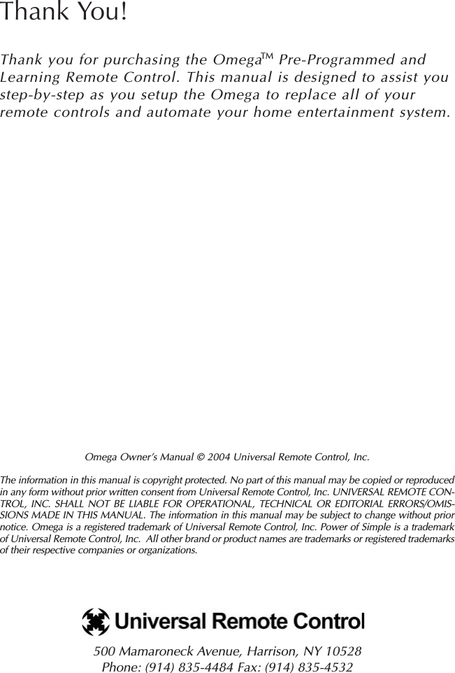 Omega Owner’s Manual © 2004 Universal Remote Control, Inc.The information in this manual is copyright protected. No part of this manual may be copied or reproducedin any form without prior written consent from Universal Remote Control, Inc. UNIVERSAL REMOTE CON-TROL, INC. SHALL NOT BE LIABLE FOR OPERATIONAL, TECHNICAL OR EDITORIAL ERRORS/OMIS-SIONS MADE IN THIS MANUAL. The information in this manual may be subject to change without priornotice. Omega is a registered trademark of Universal Remote Control, Inc. Power of Simple is a trademarkof Universal Remote Control, Inc.  All other brand or product names are trademarks or registered trademarksof their respective companies or organizations.500 Mamaroneck Avenue, Harrison, NY 10528 Phone: (914) 835-4484 Fax: (914) 835-4532 Thank You!Thank you for purchasing the Omega   Pre-Programmed andLearning Remote Control. This manual is designed to assist youstep-by-step as you setup the Omega to replace all of yourremote controls and automate your home entertainment system.TM