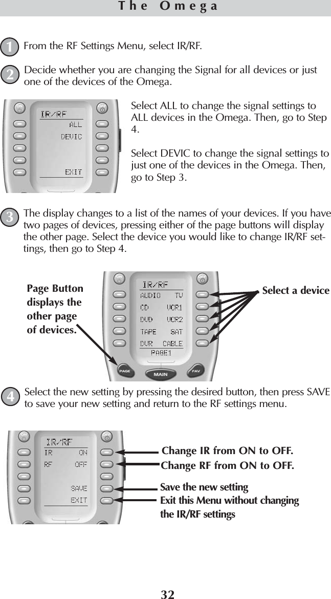 32From the RF Settings Menu, select IR/RF.Decide whether you are changing the Signal for all devices or justone of the devices of the Omega.Select ALL to change the signal settings toALL devices in the Omega. Then, go to Step4.Select DEVIC to change the signal settings tojust one of the devices in the Omega. Then,go to Step 3.The display changes to a list of the names of your devices. If you havetwo pages of devices, pressing either of the page buttons will displaythe other page. Select the device you would like to change IR/RF set-tings, then go to Step 4.Select the new setting by pressing the desired button, then press SAVEto save your new setting and return to the RF settings menu.The Omega1243Change IR from ON to OFF. Change RF from ON to OFF. Save the new settingSelect a device Page Buttondisplays theother pageof devices. Exit this Menu without changingthe IR/RF settings