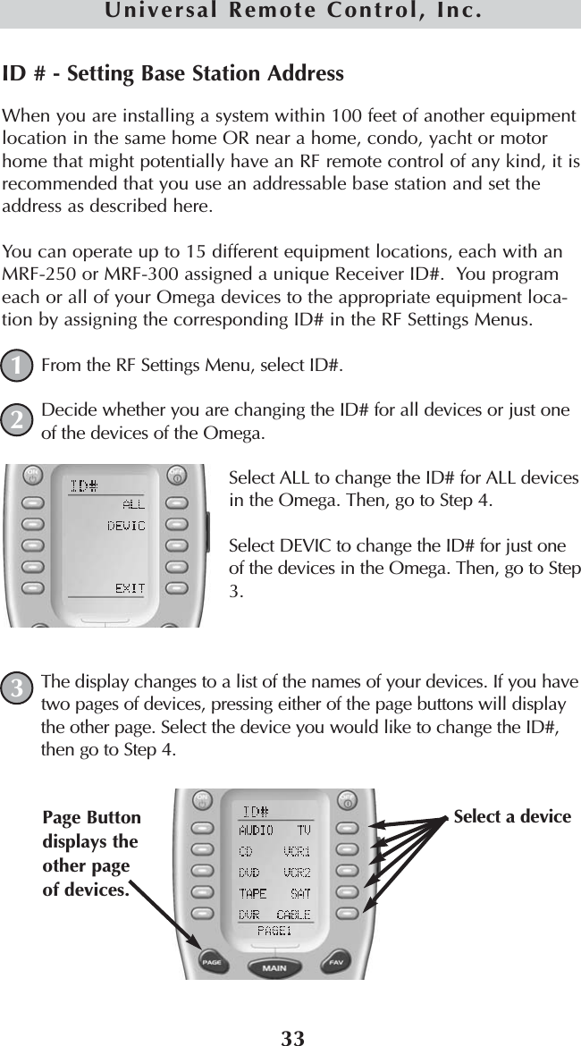 33Universal Remote Control, Inc.ID # - Setting Base Station AddressWhen you are installing a system within 100 feet of another equipmentlocation in the same home OR near a home, condo, yacht or motorhome that might potentially have an RF remote control of any kind, it isrecommended that you use an addressable base station and set theaddress as described here.You can operate up to 15 different equipment locations, each with anMRF-250 or MRF-300 assigned a unique Receiver ID#.  You programeach or all of your Omega devices to the appropriate equipment loca-tion by assigning the corresponding ID# in the RF Settings Menus.From the RF Settings Menu, select ID#.Decide whether you are changing the ID# for all devices or just oneof the devices of the Omega.Select ALL to change the ID# for ALL devicesin the Omega. Then, go to Step 4.Select DEVIC to change the ID# for just oneof the devices in the Omega. Then, go to Step3.The display changes to a list of the names of your devices. If you havetwo pages of devices, pressing either of the page buttons will displaythe other page. Select the device you would like to change the ID#,then go to Step 4.123Select a device Page Buttondisplays theother pageof devices. 