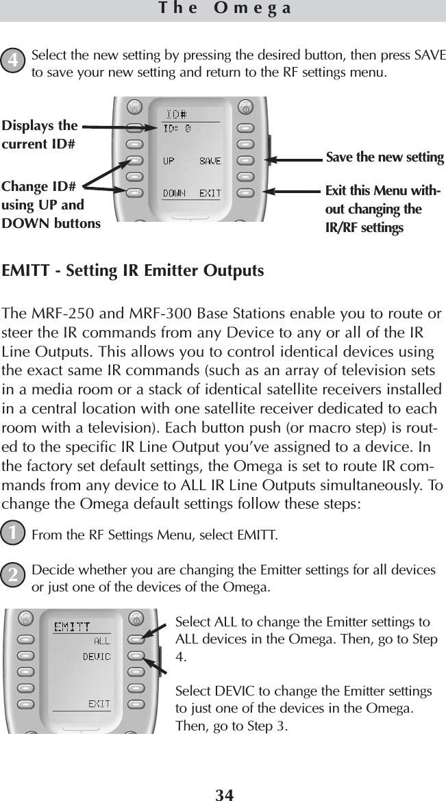 34EMITT - Setting IR Emitter OutputsThe MRF-250 and MRF-300 Base Stations enable you to route orsteer the IR commands from any Device to any or all of the IRLine Outputs. This allows you to control identical devices usingthe exact same IR commands (such as an array of television setsin a media room or a stack of identical satellite receivers installedin a central location with one satellite receiver dedicated to eachroom with a television). Each button push (or macro step) is rout-ed to the specific IR Line Output you’ve assigned to a device. Inthe factory set default settings, the Omega is set to route IR com-mands from any device to ALL IR Line Outputs simultaneously. Tochange the Omega default settings follow these steps:From the RF Settings Menu, select EMITT.Decide whether you are changing the Emitter settings for all devicesor just one of the devices of the Omega.Select ALL to change the Emitter settings toALL devices in the Omega. Then, go to Step4.Select DEVIC to change the Emitter settingsto just one of the devices in the Omega.Then, go to Step 3.The Omega12Select the new setting by pressing the desired button, then press SAVEto save your new setting and return to the RF settings menu.4Change ID#using UP andDOWN buttonsDisplays thecurrent ID# Save the new settingExit this Menu with-out changing theIR/RF settings