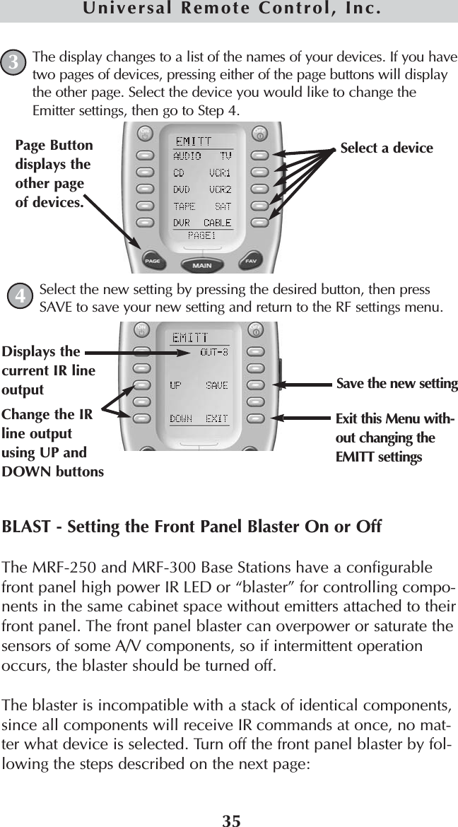 35Universal Remote Control, Inc.The display changes to a list of the names of your devices. If you havetwo pages of devices, pressing either of the page buttons will displaythe other page. Select the device you would like to change theEmitter settings, then go to Step 4.Select the new setting by pressing the desired button, then pressSAVE to save your new setting and return to the RF settings menu.BLAST - Setting the Front Panel Blaster On or OffThe MRF-250 and MRF-300 Base Stations have a configurablefront panel high power IR LED or “blaster” for controlling compo-nents in the same cabinet space without emitters attached to theirfront panel. The front panel blaster can overpower or saturate thesensors of some A/V components, so if intermittent operationoccurs, the blaster should be turned off.The blaster is incompatible with a stack of identical components,since all components will receive IR commands at once, no mat-ter what device is selected. Turn off the front panel blaster by fol-lowing the steps described on the next page:34Change the IRline outputusing UP andDOWN buttonsDisplays thecurrent IR lineoutput Save the new settingExit this Menu with-out changing theEMITT settingsSelect a device Page Buttondisplays theother pageof devices. 