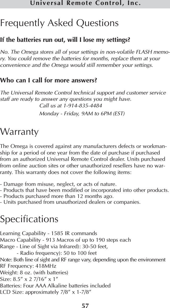 57Universal Remote Control, Inc.Frequently Asked QuestionsIf the batteries run out, will I lose my settings?No. The Omega stores all of your settings in non-volatile FLASH memo-ry. You could remove the batteries for months, replace them at yourconvenience and the Omega would still remember your settings.Who can I call for more answers?The Universal Remote Control technical support and customer servicestaff are ready to answer any questions you might have. Call us at 1-914-835-4484Monday - Friday, 9AM to 6PM (EST) WarrantyThe Omega is covered against any manufacturers defects or workman-ship for a period of one year from the date of purchase if purchasedfrom an authorized Universal Remote Control dealer. Units purchasedfrom online auction sites or other unauthorized resellers have no war-ranty. This warranty does not cover the following items:- Damage from misuse, neglect, or acts of nature.- Products that have been modified or incorporated into other products.- Products purchased more than 12 months ago.- Units purchased from unauthorized dealers or companies.SpecificationsLearning Capability - 1585 IR commands Macro Capability - 913 Macros of up to 190 steps eachRange - Line of Sight via Infrared): 30-50 feet, - Radio frequency): 50 to 100 feetNote: Both line of sight and RF range vary, depending upon the environmentRF Frequency: 418MHzWeight: 8 oz. (with batteries)Size: 8.5” x 2 7/16” x 1”Batteries: Four AAA Alkaline batteries includedLCD Size: approximately 7/8” x 1-7/8” 