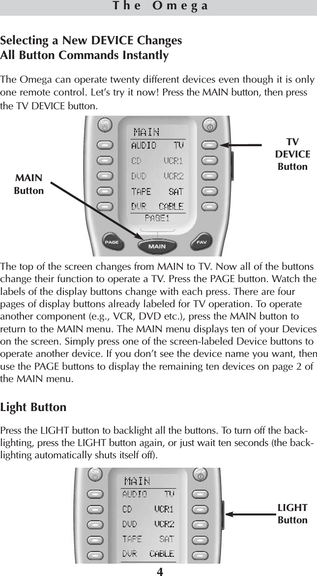 4The OmegaSelecting a New DEVICE Changes All Button Commands InstantlyThe Omega can operate twenty different devices even though it is onlyone remote control. Let’s try it now! Press the MAIN button, then pressthe TV DEVICE button.The top of the screen changes from MAIN to TV. Now all of the buttonschange their function to operate a TV. Press the PAGE button. Watch thelabels of the display buttons change with each press. There are fourpages of display buttons already labeled for TV operation. To operateanother component (e.g., VCR, DVD etc.), press the MAIN button toreturn to the MAIN menu. The MAIN menu displays ten of your Deviceson the screen. Simply press one of the screen-labeled Device buttons tooperate another device. If you don’t see the device name you want, thenuse the PAGE buttons to display the remaining ten devices on page 2 ofthe MAIN menu. Light ButtonPress the LIGHT button to backlight all the buttons. To turn off the back-lighting, press the LIGHT button again, or just wait ten seconds (the back-lighting automatically shuts itself off).TVDEVICEButtonMAINButtonLIGHTButton