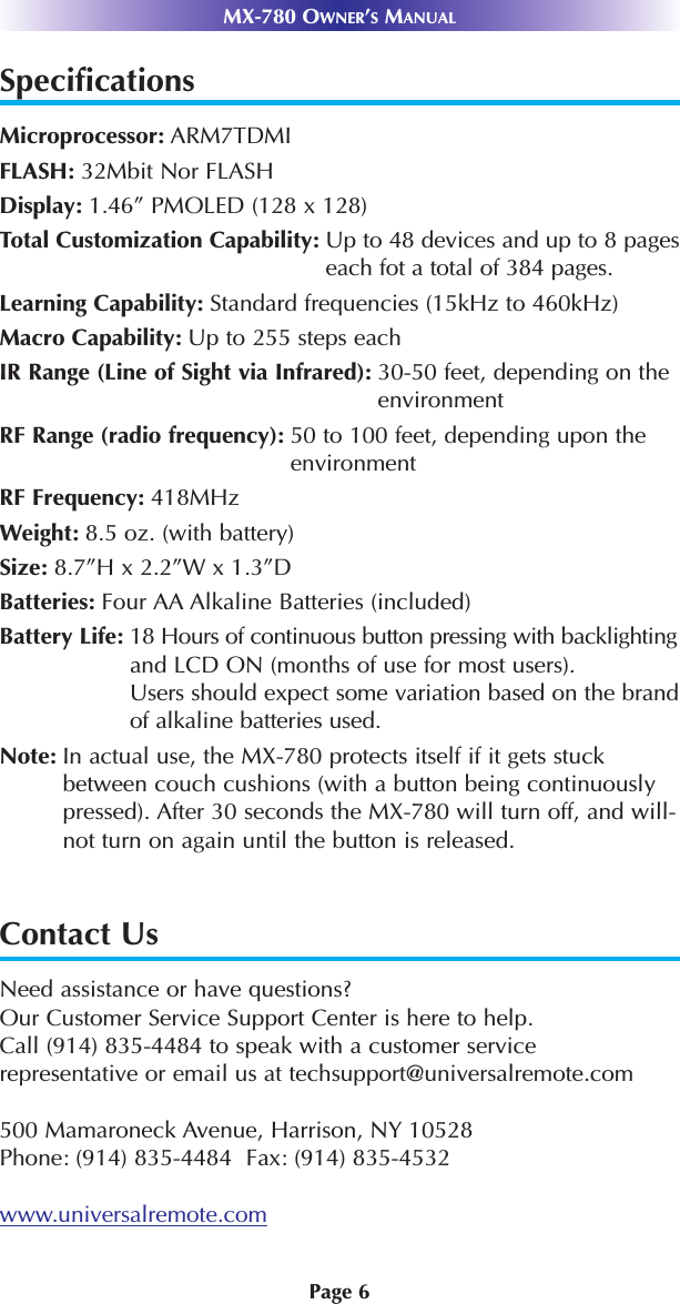 MX-780 OWNER’SMANUALPage 6SpecificationsMicroprocessor: ARM7TDMIFLASH: 32Mbit Nor FLASHDisplay: 1.46” PMOLED (128 x 128)Total Customization Capability: Up to 48 devices and up to 8 pageseach fot a total of 384 pages.Learning Capability: Standard frequencies (15kHz to 460kHz)Macro Capability: Up to 255 steps eachIR Range (Line of Sight via Infrared): 30-50 feet, depending on theenvironmentRF Range (radio frequency): 50 to 100 feet, depending upon theenvironmentRF Frequency: 418MHzWeight: 8.5 oz. (with battery)Size: 8.7”H x 2.2”W x 1.3”DBatteries: Four AA Alkaline Batteries (included)Battery Life: 18 Hours of continuous button pressing with backlightingand LCD ON (months of use for most users).Users should expect some variation based on the brandof alkaline batteries used.Note: In actual use, the MX-780 protects itself if it gets stuckbetween couch cushions (with a button being continuouslypressed). After 30 seconds the MX-780 will turn off, and will-not turn on again until the button is released.Contact UsNeed assistance or have questions? Our Customer Service Support Center is here to help.Call (914) 835-4484 to speak with a customer servicerepresentative or email us at techsupport@universalremote.com500 Mamaroneck Avenue, Harrison, NY 10528Phone: (914) 835-4484  Fax: (914) 835-4532www.universalremote.com