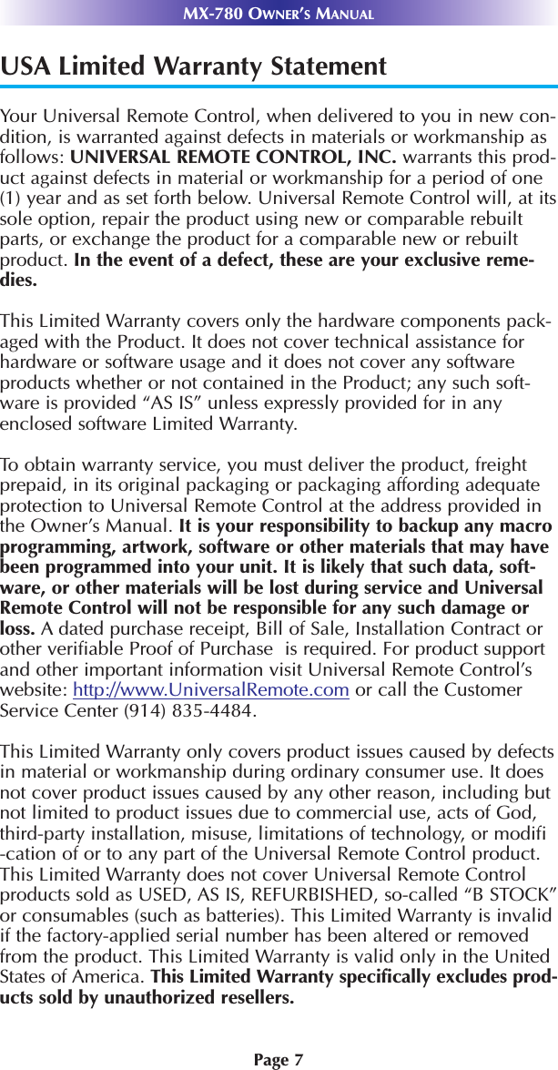 Page 7USA Limited Warranty StatementYour Universal Remote Control, when delivered to you in new con-dition, is warranted against defects in materials or workmanship asfollows: UNIVERSAL REMOTE CONTROL, INC. warrants this prod-uct against defects in material or workmanship for a period of one(1) year and as set forth below. Universal Remote Control will, at itssole option, repair the product using new or comparable rebuiltparts, or exchange the product for a comparable new or rebuiltproduct. In the event of a defect, these are your exclusive reme-dies.This Limited Warranty covers only the hardware components pack-aged with the Product. It does not cover technical assistance forhardware or software usage and it does not cover any softwareproducts whether or not contained in the Product; any such soft-ware is provided “AS IS” unless expressly provided for in anyenclosed software Limited Warranty. To obtain warranty service, you must deliver the product, freightprepaid, in its original packaging or packaging affording adequateprotection to Universal Remote Control at the address provided inthe Owner’s Manual. It is your responsibility to backup any macroprogramming, artwork, software or other materials that may havebeen programmed into your unit. It is likely that such data, soft-ware, or other materials will be lost during service and UniversalRemote Control will not be responsible for any such damage orloss. A dated purchase receipt, Bill of Sale, Installation Contract orother verifiable Proof of Purchase  is required. For product supportand other important information visit Universal Remote Control’swebsite: http://www.UniversalRemote.com or call the CustomerService Center (914) 835-4484. This Limited Warranty only covers product issues caused by defectsin material or workmanship during ordinary consumer use. It doesnot cover product issues caused by any other reason, including butnot limited to product issues due to commercial use, acts of God,third-party installation, misuse, limitations of technology, or modifi-cation of or to any part of the Universal Remote Control product.This Limited Warranty does not cover Universal Remote Controlproducts sold as USED, AS IS, REFURBISHED, so-called “B STOCK”or consumables (such as batteries). This Limited Warranty is invalidif the factory-applied serial number has been altered or removedfrom the product. This Limited Warranty is valid only in the UnitedStates of America. This Limited Warranty specifically excludes prod-ucts sold by unauthorized resellers. MX-780 OWNER’SMANUAL