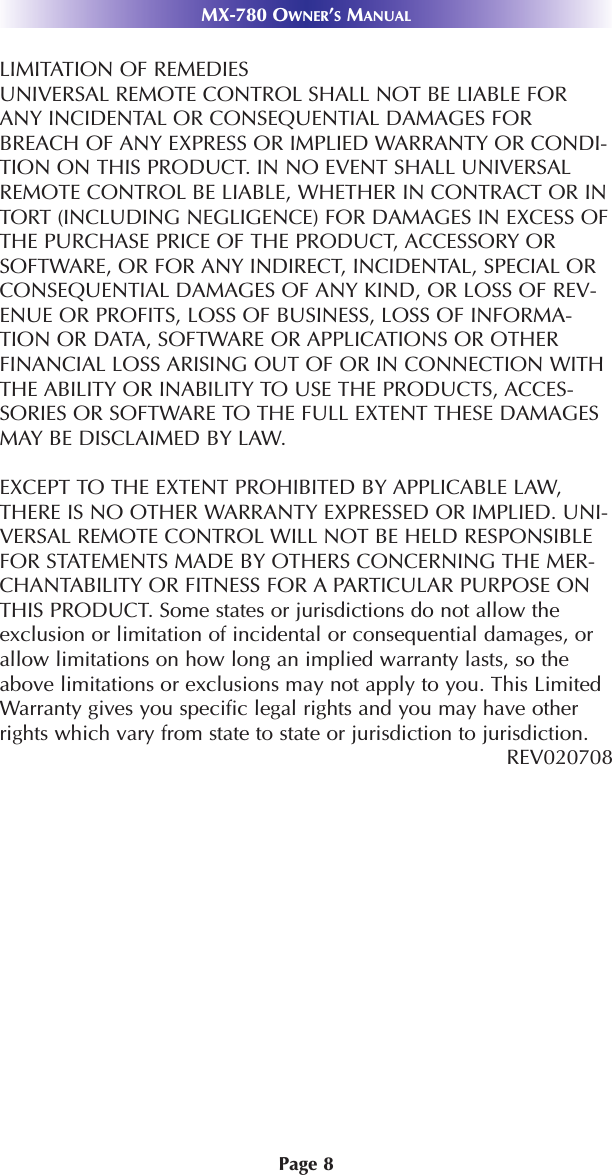 MX-780 OWNER’SMANUALPage 8LIMITATION OF REMEDIESUNIVERSAL REMOTE CONTROL SHALL NOT BE LIABLE FORANY INCIDENTAL OR CONSEQUENTIAL DAMAGES FORBREACH OF ANY EXPRESS OR IMPLIED WARRANTY OR CONDI-TION ON THIS PRODUCT. IN NO EVENT SHALL UNIVERSALREMOTE CONTROL BE LIABLE, WHETHER IN CONTRACT OR INTORT (INCLUDING NEGLIGENCE) FOR DAMAGES IN EXCESS OFTHE PURCHASE PRICE OF THE PRODUCT, ACCESSORY ORSOFTWARE, OR FOR ANY INDIRECT, INCIDENTAL, SPECIAL ORCONSEQUENTIAL DAMAGES OF ANY KIND, OR LOSS OF REV-ENUE OR PROFITS, LOSS OF BUSINESS, LOSS OF INFORMA-TION OR DATA, SOFTWARE OR APPLICATIONS OR OTHERFINANCIAL LOSS ARISING OUT OF OR IN CONNECTION WITHTHE ABILITY OR INABILITY TO USE THE PRODUCTS, ACCES-SORIES OR SOFTWARE TO THE FULL EXTENT THESE DAMAGESMAY BE DISCLAIMED BY LAW. EXCEPT TO THE EXTENT PROHIBITED BY APPLICABLE LAW,THERE IS NO OTHER WARRANTY EXPRESSED OR IMPLIED. UNI-VERSAL REMOTE CONTROL WILL NOT BE HELD RESPONSIBLEFOR STATEMENTS MADE BY OTHERS CONCERNING THE MER-CHANTABILITY OR FITNESS FOR A PARTICULAR PURPOSE ONTHIS PRODUCT. Some states or jurisdictions do not allow theexclusion or limitation of incidental or consequential damages, orallow limitations on how long an implied warranty lasts, so theabove limitations or exclusions may not apply to you. This LimitedWarranty gives you specific legal rights and you may have otherrights which vary from state to state or jurisdiction to jurisdiction.REV020708