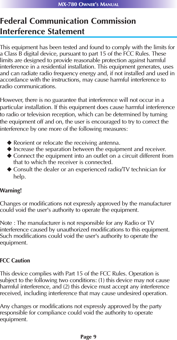 MX-780 OWNER’SMANUALPage 9Federal Communication CommissionInterference StatementThis equipment has been tested and found to comply with the limits fora Class B digital device, pursuant to part 15 of the FCC Rules. Theselimits are designed to provide reasonable protection against harmfulinterference in a residential installation. This equipment generates, usesand can radiate radio frequency energy and, if not installed and used inaccordance with the instructions, may cause harmful interference toradio communications. However, there is no guarantee that interference will not occur in a particular installation. If this equipment does cause harmful interferenceto radio or television reception, which can be determined by turning the equipment off and on, the user is encouraged to try to correct the interference by one more of the following measures:Reorient or relocate the receiving antenna.Increase the separation between the equipment and receiver.Connect the equipment into an outlet on a circuit different fromthat to which the receiver is connected.Consult the dealer or an experienced radio/TV technician forhelp.Warning!Changes or modifications not expressly approved by the manufacturercould void the user&apos;s authority to operate the equipment.Note : The manufacturer is not responsible for any Radio or TV interference caused by unauthorized modifications to this equipment.Such modifications could void the user&apos;s authority to operate the equipment.FCC CautionThis device complies with Part 15 of the FCC Rules. Operation is subject to the following two conditions: (1) this device may not causeharmful interference, and (2) this device must accept any interferencereceived, including interference that may cause undesired operation.Any changes or modifications not expressly approved by the partyresponsible for compliance could void the authority to operate equipment.