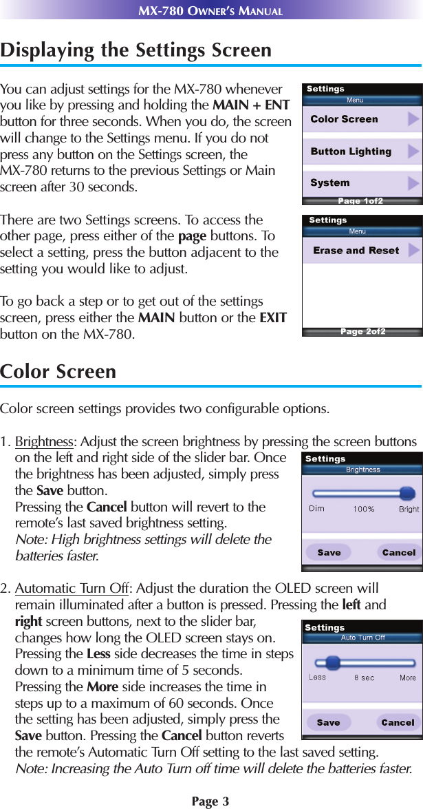 MX-780 OWNER’SMANUALDisplaying the Settings ScreenYou can adjust settings for the MX-780 whenever you like by pressing and holding the MAIN + ENTbutton for three seconds. When you do, the screen will change to the Settings menu. If you do not press any button on the Settings screen, the MX-780 returns to the previous Settings or Main screen after 30 seconds.There are two Settings screens. To access theother page, press either of the page buttons. Toselect a setting, press the button adjacent to thesetting you would like to adjust.To go back a step or to get out of the settingsscreen, press either the MAIN button or the EXITbutton on the MX-780.Color ScreenColor screen settings provides two configurable options.1. Brightness: Adjust the screen brightness by pressing the screen buttonson the left and right side of the slider bar. Once the brightness has been adjusted, simply press the Save button. Pressing the Cancel button will revert to the remote’s last saved brightness setting. Note: High brightness settings will delete the batteries faster.2. Automatic Turn Off: Adjust the duration the OLED screen willremain illuminated after a button is pressed. Pressing the left andright screen buttons, next to the slider bar,changes how long the OLED screen stays on.Pressing the Less side decreases the time in steps down to a minimum time of 5 seconds.Pressing the More side increases the time in steps up to a maximum of 60 seconds. Once the setting has been adjusted, simply press the Save button. Pressing the Cancel button reverts the remote’s Automatic Turn Off setting to the last saved setting. Note: Increasing the Auto Turn off time will delete the batteries faster. Page 3