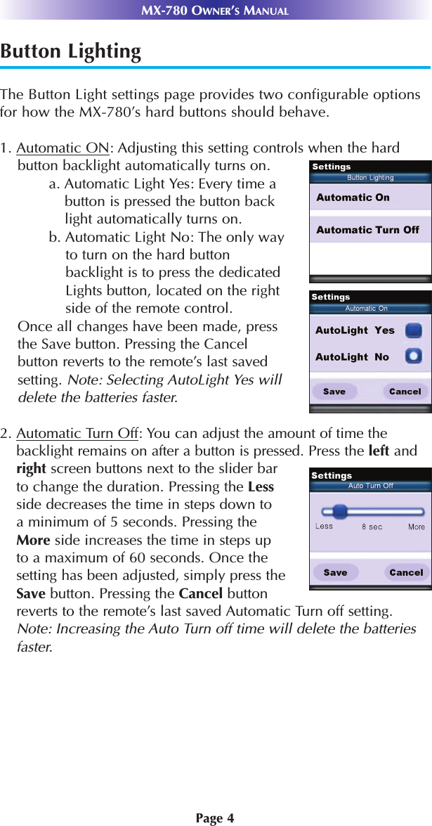 Page 4Button LightingThe Button Light settings page provides two configurable optionsfor how the MX-780’s hard buttons should behave.1. Automatic ON: Adjusting this setting controls when the hardbutton backlight automatically turns on.a. Automatic Light Yes: Every time abutton is pressed the button backlight automatically turns on.b. Automatic Light No: The only wayto turn on the hard buttonbacklight is to press the dedicatedLights button, located on the rightside of the remote control.Once all changes have been made, pressthe Save button. Pressing the Cancelbutton reverts to the remote’s last savedsetting. Note: Selecting AutoLight Yes willdelete the batteries faster.2. Automatic Turn Off: You can adjust the amount of time the backlight remains on after a button is pressed. Press the left andright screen buttons next to the slider bar to change the duration. Pressing the Lessside decreases the time in steps down to a minimum of 5 seconds. Pressing the More side increases the time in steps up to a maximum of 60 seconds. Once the setting has been adjusted, simply press the Save button. Pressing the Cancel button reverts to the remote’s last saved Automatic Turn off setting.Note: Increasing the Auto Turn off time will delete the batteriesfaster.  MX-780 OWNER’SMANUAL
