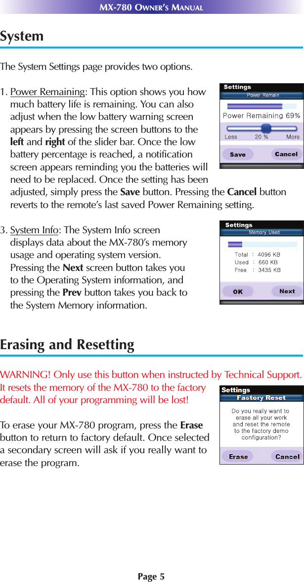 Page 5MX-780 OWNER’SMANUALSystem        The System Settings page provides two options.1. Power Remaining: This option shows you how much battery life is remaining. You can also adjust when the low battery warning screen appears by pressing the screen buttons to the left and right of the slider bar. Once the low battery percentage is reached, a notification screen appears reminding you the batteries will need to be replaced. Once the setting has been adjusted, simply press the Save button. Pressing the Cancel buttonreverts to the remote’s last saved Power Remaining setting. 3. System Info: The System Info screendisplays data about the MX-780’s memoryusage and operating system version.Pressing the Next screen button takes youto the Operating System information, andpressing the Prev button takes you back tothe System Memory information. Erasing and ResettingWARNING! Only use this button when instructed by Technical Support.It resets the memory of the MX-780 to the factory default. All of your programming will be lost!To erase your MX-780 program, press the Erasebutton to return to factory default. Once selected a secondary screen will ask if you really want to erase the program.