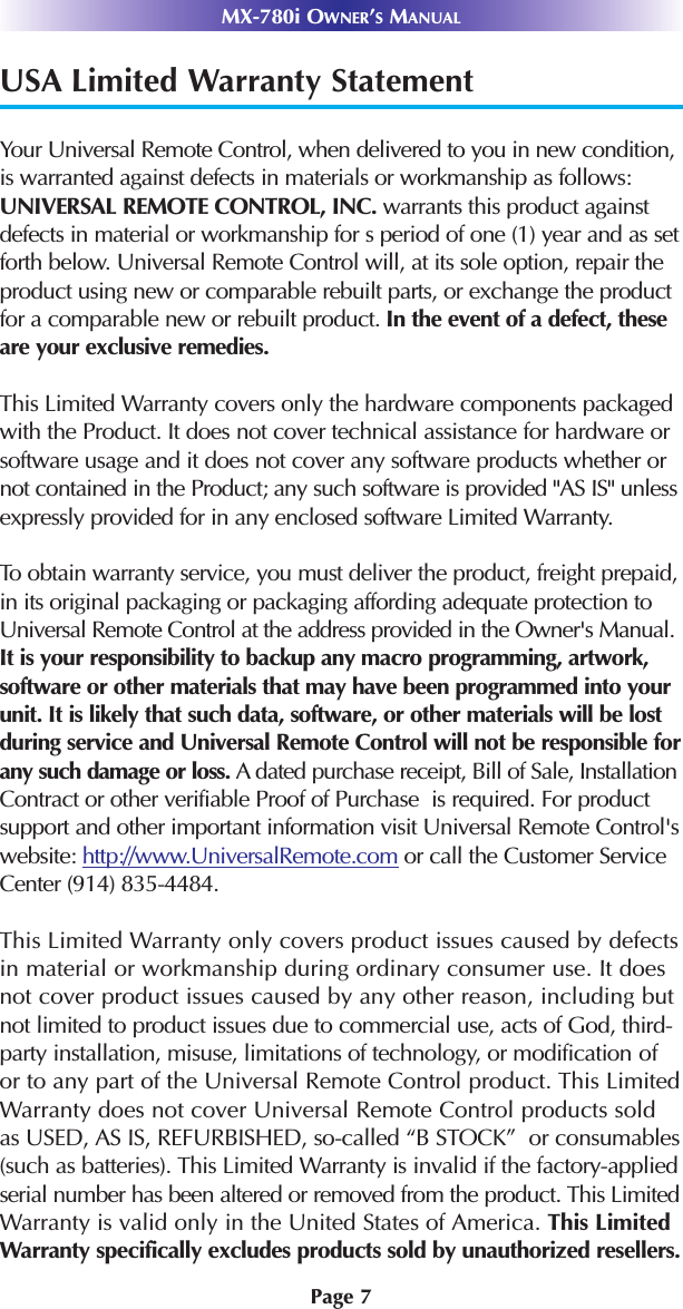 Page 7USA Limited Warranty StatementYour Universal Remote Control, when delivered to you in new condition,is warranted against defects in materials or workmanship as follows:UNIVERSAL REMOTE CONTROL, INC. warrants this product againstdefects in material or workmanship for s period of one (1) year and as setforth below. Universal Remote Control will, at its sole option, repair theproduct using new or comparable rebuilt parts, or exchange the productfor a comparable new or rebuilt product. In the event of a defect, theseare your exclusive remedies.This Limited Warranty covers only the hardware components packagedwith the Product. It does not cover technical assistance for hardware orsoftware usage and it does not cover any software products whether ornot contained in the Product; any such software is provided &quot;AS IS&quot; unlessexpressly provided for in any enclosed software Limited Warranty. To obtain warranty service, you must deliver the product, freight prepaid,in its original packaging or packaging affording adequate protection toUniversal Remote Control at the address provided in the Owner&apos;s Manual.It is your responsibility to backup any macro programming, artwork,software or other materials that may have been programmed into yourunit. It is likely that such data, software, or other materials will be lostduring service and Universal Remote Control will not be responsible forany such damage or loss. A dated purchase receipt, Bill of Sale, InstallationContract or other verifiable Proof of Purchase  is required. For productsupport and other important information visit Universal Remote Control&apos;swebsite: http://www.UniversalRemote.com or call the Customer ServiceCenter (914) 835-4484. This Limited Warranty only covers product issues caused by defectsin material or workmanship during ordinary consumer use. It doesnot cover product issues caused by any other reason, including butnot limited to product issues due to commercial use, acts of God, third-party installation, misuse, limitations of technology, or modification ofor to any part of the Universal Remote Control product. This LimitedWarranty does not cover Universal Remote Control products soldas USED, AS IS, REFURBISHED, so-called “B STOCK”  or consumables(such as batteries). This Limited Warranty is invalid if the factory-appliedserial number has been altered or removed from the product. This LimitedWarranty is valid only in the United States of America. This LimitedWarranty specifically excludes products sold by unauthorized resellers.MX-780i OWNER’SMANUAL