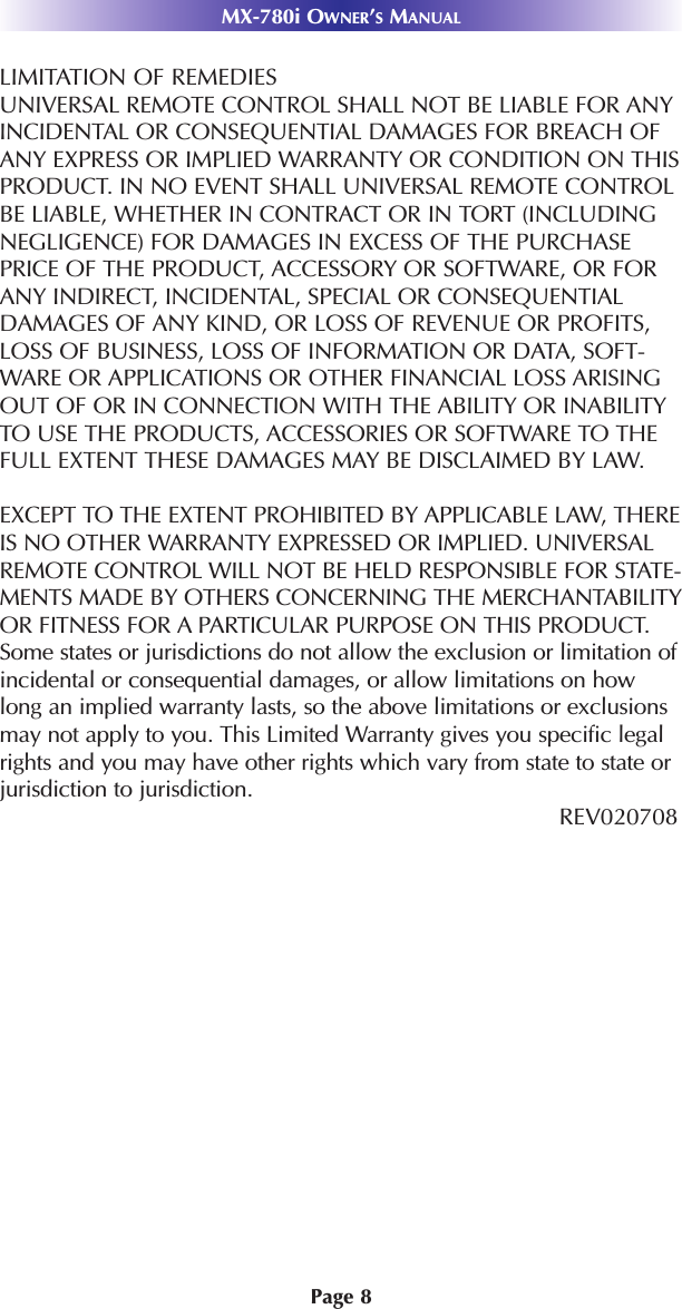 MX-780i OWNER’SMANUALPage 8LIMITATION OF REMEDIESUNIVERSAL REMOTE CONTROL SHALL NOT BE LIABLE FOR ANYINCIDENTAL OR CONSEQUENTIAL DAMAGES FOR BREACH OFANY EXPRESS OR IMPLIED WARRANTY OR CONDITION ON THISPRODUCT. IN NO EVENT SHALL UNIVERSAL REMOTE CONTROLBE LIABLE, WHETHER IN CONTRACT OR IN TORT (INCLUDINGNEGLIGENCE) FOR DAMAGES IN EXCESS OF THE PURCHASEPRICE OF THE PRODUCT, ACCESSORY OR SOFTWARE, OR FORANY INDIRECT, INCIDENTAL, SPECIAL OR CONSEQUENTIALDAMAGES OF ANY KIND, OR LOSS OF REVENUE OR PROFITS,LOSS OF BUSINESS, LOSS OF INFORMATION OR DATA, SOFT-WARE OR APPLICATIONS OR OTHER FINANCIAL LOSS ARISINGOUT OF OR IN CONNECTION WITH THE ABILITY OR INABILITYTO USE THE PRODUCTS, ACCESSORIES OR SOFTWARE TO THEFULL EXTENT THESE DAMAGES MAY BE DISCLAIMED BY LAW. EXCEPT TO THE EXTENT PROHIBITED BY APPLICABLE LAW, THEREIS NO OTHER WARRANTY EXPRESSED OR IMPLIED. UNIVERSALREMOTE CONTROL WILL NOT BE HELD RESPONSIBLE FOR STATE-MENTS MADE BY OTHERS CONCERNING THE MERCHANTABILITYOR FITNESS FOR A PARTICULAR PURPOSE ON THIS PRODUCT.Some states or jurisdictions do not allow the exclusion or limitation ofincidental or consequential damages, or allow limitations on howlong an implied warranty lasts, so the above limitations or exclusionsmay not apply to you. This Limited Warranty gives you specific legalrights and you may have other rights which vary from state to state orjurisdiction to jurisdiction.REV020708 