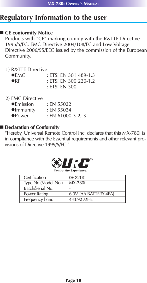 Page 10MX-780i OWNER’SMANUALRegulatory Information to the userCE conformity NoticeProducts with “CE” marking comply with the R&amp;TTE Directive1995/5/EC, EMC Directive 2004/108/EC and Low VoltageDirective 2006/95/EEC issued by the commission of the EuropeanCommunity.1) R&amp;TTE DirectiveEMC : ETSI EN 301 489-1,3RF : ETSI EN 300 220-1,2: ETSI EN 300 2) EMC DirectiveEmission : EN 55022Immunity : EN 55024Power : EN-61000-3-2, 3Declaration of Conformity“Hereby, Universal Remote Control Inc. declares that this MX-780i isin compliance with the Essential requirements and other relevant pro-visions of Directive 1999/5/EC.”CertificationType No.(Model No.) MX-780iBatch/Serial No. -Power Rating 6.0V [AA BATTERY 4EA]Frequency band 433.92 MHz
