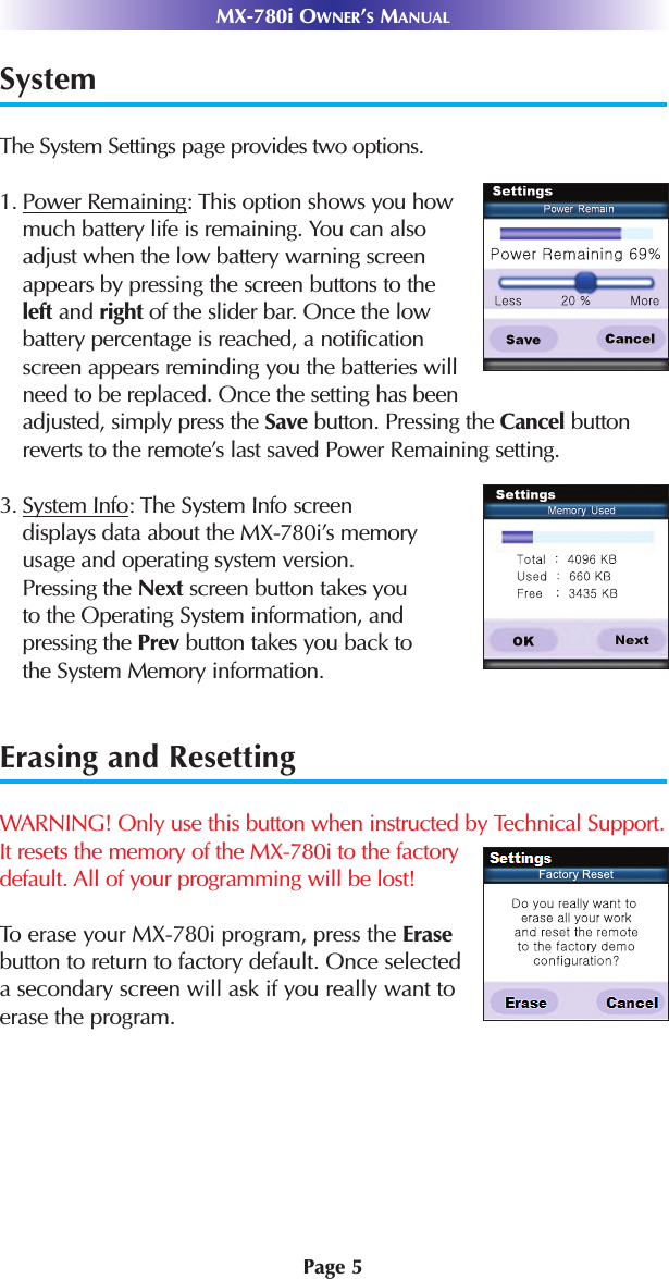 Page 5MX-780i OWNER’SMANUALSystem        The System Settings page provides two options.1. Power Remaining: This option shows you how much battery life is remaining. You can also adjust when the low battery warning screen appears by pressing the screen buttons to the left and right of the slider bar. Once the low battery percentage is reached, a notification screen appears reminding you the batteries will need to be replaced. Once the setting has been adjusted, simply press the Save button. Pressing the Cancel buttonreverts to the remote’s last saved Power Remaining setting. 3. System Info: The System Info screendisplays data about the MX-780i’s memoryusage and operating system version.Pressing the Next screen button takes youto the Operating System information, andpressing the Prev button takes you back tothe System Memory information. Erasing and ResettingWARNING! Only use this button when instructed by Technical Support.It resets the memory of the MX-780i to the factory default. All of your programming will be lost!To erase your MX-780i program, press the Erasebutton to return to factory default. Once selected a secondary screen will ask if you really want to erase the program.
