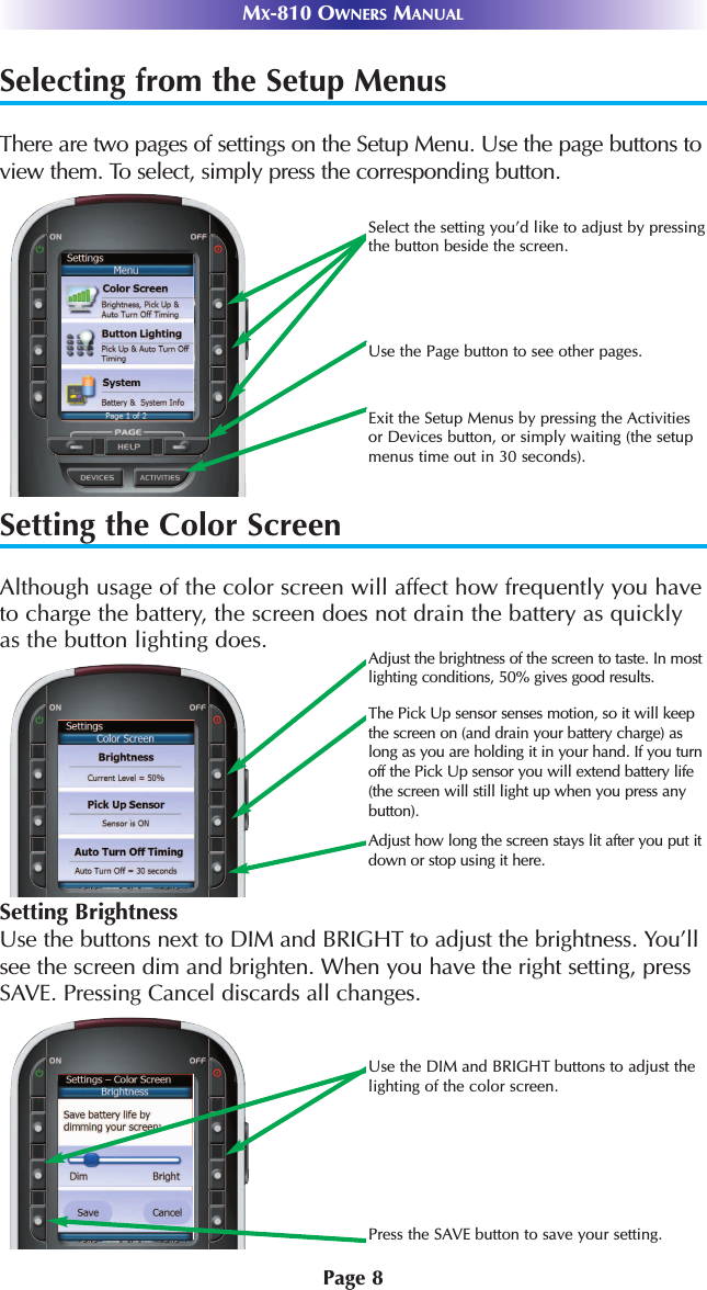 Page 8MX-810 OWNERS MANUALSelecting from the Setup MenusThere are two pages of settings on the Setup Menu. Use the page buttons toview them. To select, simply press the corresponding button.Setting the Color ScreenAlthough usage of the color screen will affect how frequently you haveto charge the battery, the screen does not drain the battery as quicklyas the button lighting does.Select the setting you’d like to adjust by pressingthe button beside the screen.Use the Page button to see other pages.Exit the Setup Menus by pressing the Activitiesor Devices button, or simply waiting (the setupmenus time out in 30 seconds).Adjust the brightness of the screen to taste. In mostlighting conditions, 50% gives good results.The Pick Up sensor senses motion, so it will keepthe screen on (and drain your battery charge) aslong as you are holding it in your hand. If you turnoff the Pick Up sensor you will extend battery life(the screen will still light up when you press anybutton).Adjust how long the screen stays lit after you put itdown or stop using it here.Use the DIM and BRIGHT buttons to adjust thelighting of the color screen.Press the SAVE button to save your setting.Setting BrightnessUse the buttons next to DIM and BRIGHT to adjust the brightness. You’llsee the screen dim and brighten. When you have the right setting, pressSAVE. Pressing Cancel discards all changes.