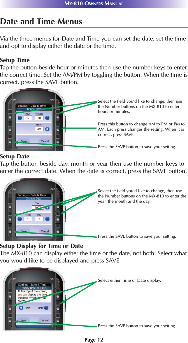 Page 12MX-810 OWNERS MANUALDate and Time MenusVia the three menus for Date and Time you can set the date, set the timeand opt to display either the date or the time.Setup TimeTap the button beside hour or minutes then use the number keys to enterthe correct time. Set the AM/PM by toggling the button. When the time iscorrect, press the SAVE button.Select either Time or Date display.Press the SAVE button to save your setting.Select the field you’d like to change, then usethe Number buttons on the MX-810 to enter theyear, the month and the day.Press the SAVE button to save your setting.Select the field you’d like to change, then usethe Number buttons on the MX-810 to enterhours or minutes.Press this button to change AM to PM or PM toAM. Each press changes the setting. When it iscorrect, press SAVE.Press the SAVE button to save your setting.Setup Display for Time or DateThe MX-810 can display either the time or the date, not both. Select whatyou would like to be displayed and press SAVE.Setup DateTap the button beside day, month or year then use the number keys toenter the correct date. When the date is correct, press the SAVE button.