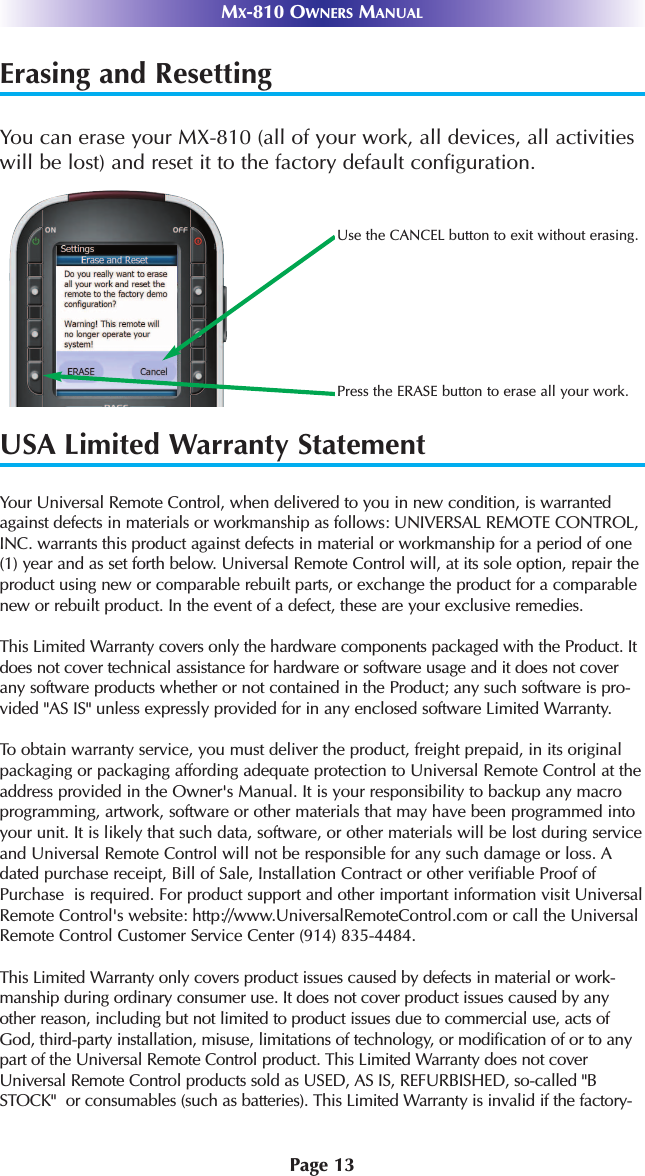 Page 13MX-810 OWNERS MANUALErasing and ResettingYou can erase your MX-810 (all of your work, all devices, all activitieswill be lost) and reset it to the factory default configuration. USA Limited Warranty StatementYour Universal Remote Control, when delivered to you in new condition, is warrantedagainst defects in materials or workmanship as follows: UNIVERSAL REMOTE CONTROL,INC. warrants this product against defects in material or workmanship for a period of one(1) year and as set forth below. Universal Remote Control will, at its sole option, repair theproduct using new or comparable rebuilt parts, or exchange the product for a comparablenew or rebuilt product. In the event of a defect, these are your exclusive remedies.This Limited Warranty covers only the hardware components packaged with the Product. Itdoes not cover technical assistance for hardware or software usage and it does not coverany software products whether or not contained in the Product; any such software is pro-vided &quot;AS IS&quot; unless expressly provided for in any enclosed software Limited Warranty. To  obtain warranty service, you must deliver the product, freight prepaid, in its originalpackaging or packaging affording adequate protection to Universal Remote Control at theaddress provided in the Owner&apos;s Manual. It is your responsibility to backup any macroprogramming, artwork, software or other materials that may have been programmed intoyour unit. It is likely that such data, software, or other materials will be lost during serviceand Universal Remote Control will not be responsible for any such damage or loss. Adated purchase receipt, Bill of Sale, Installation Contract or other verifiable Proof ofPurchase  is required. For product support and other important information visit UniversalRemote Control&apos;s website: http://www.UniversalRemoteControl.com or call the UniversalRemote Control Customer Service Center (914) 835-4484.This Limited Warranty only covers product issues caused by defects in material or work-manship during ordinary consumer use. It does not cover product issues caused by anyother reason, including but not limited to product issues due to commercial use, acts ofGod, third-party installation, misuse, limitations of technology, or modification of or to anypart of the Universal Remote Control product. This Limited Warranty does not coverUniversal Remote Control products sold as USED, AS IS, REFURBISHED, so-called &quot;BSTOCK&quot;  or consumables (such as batteries). This Limited Warranty is invalid if the factory-Use the CANCEL button to exit without erasing.Press the ERASE button to erase all your work.