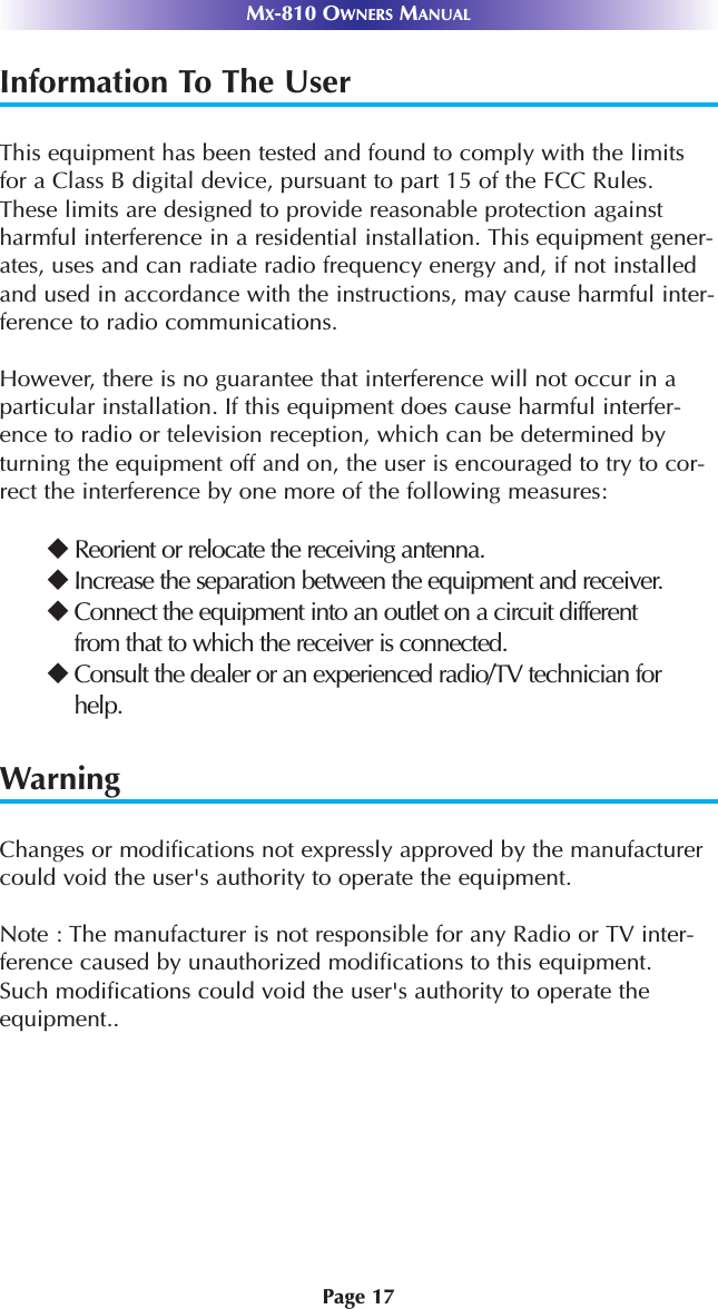 Page 17MX-810 OWNERS MANUALInformation To The UserThis equipment has been tested and found to comply with the limitsfor a Class B digital device, pursuant to part 15 of the FCC Rules.These limits are designed to provide reasonable protection againstharmful interference in a residential installation. This equipment gener-ates, uses and can radiate radio frequency energy and, if not installedand used in accordance with the instructions, may cause harmful inter-ference to radio communications.However, there is no guarantee that interference will not occur in aparticular installation. If this equipment does cause harmful interfer-ence to radio or television reception, which can be determined byturning the equipment off and on, the user is encouraged to try to cor-rect the interference by one more of the following measures:Reorient or relocate the receiving antenna.Increase the separation between the equipment and receiver.Connect the equipment into an outlet on a circuit differentfrom that to which the receiver is connected.Consult the dealer or an experienced radio/TV technician forhelp.WarningChanges or modifications not expressly approved by the manufacturercould void the user&apos;s authority to operate the equipment.Note : The manufacturer is not responsible for any Radio or TV inter-ference caused by unauthorized modifications to this equipment. Such modifications could void the user&apos;s authority to operate theequipment..
