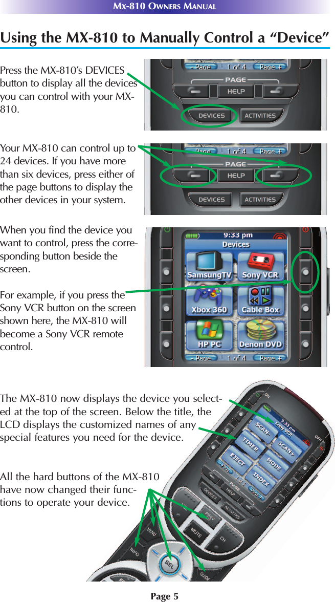 Page 5MX-810 OWNERS MANUALUsing the MX-810 to Manually Control a “Device”Press the MX-810’s DEVICESbutton to display all the devicesyou can control with your MX-810. Your MX-810 can control up to24 devices. If you have morethan six devices, press either ofthe page buttons to display theother devices in your system.When you find the device youwant to control, press the corre-sponding button beside thescreen. For example, if you press theSony VCR button on the screenshown here, the MX-810 willbecome a Sony VCR remotecontrol.The MX-810 now displays the device you select-ed at the top of the screen. Below the title, theLCD displays the customized names of anyspecial features you need for the device. All the hard buttons of the MX-810have now changed their func-tions to operate your device.