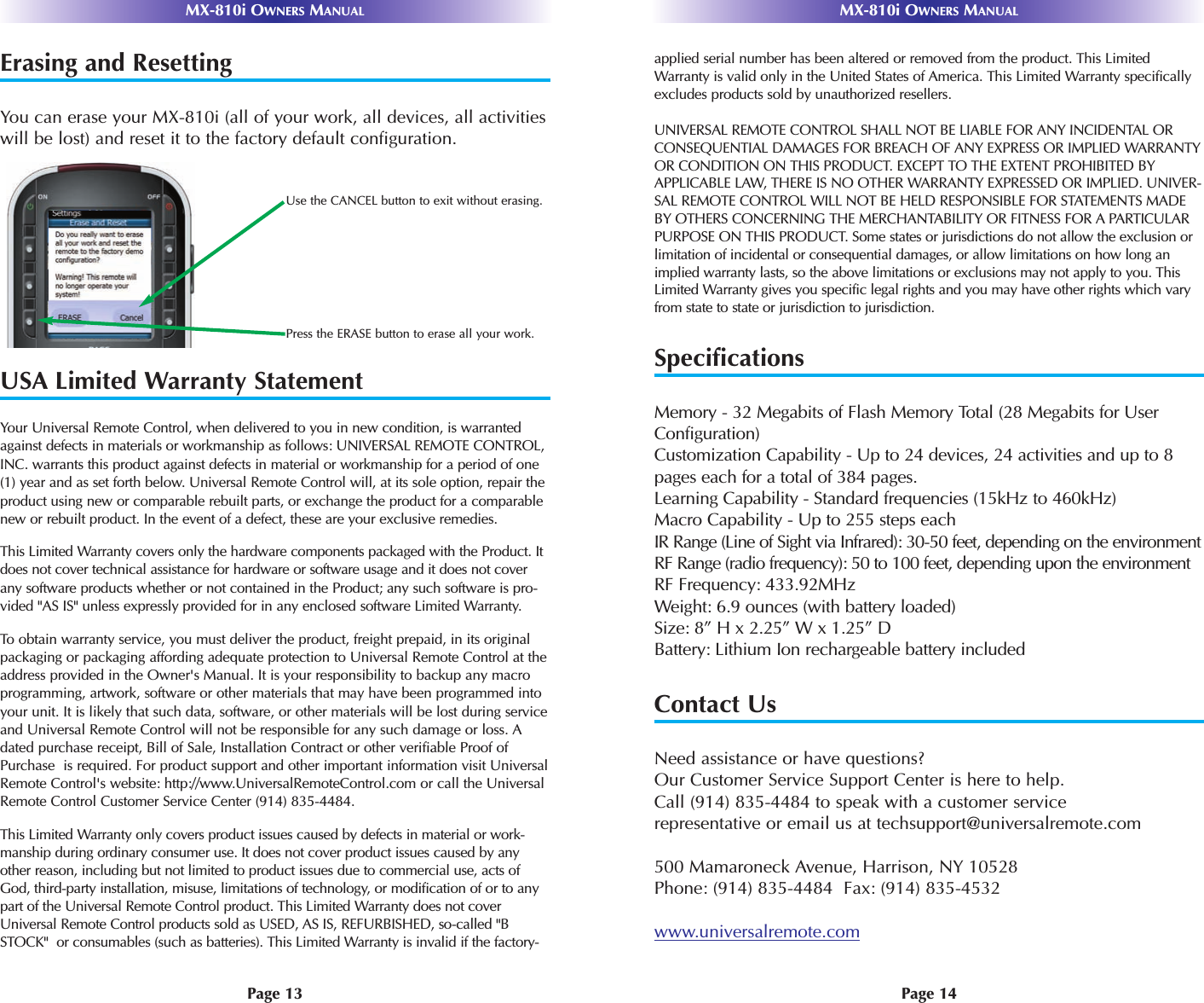 MX-810i OWNERS MANUAL MX-810i OWNERS MANUALPage 13 Page 14Erasing and ResettingYou can erase your MX-810i (all of your work, all devices, all activitieswill be lost) and reset it to the factory default configuration. USA Limited Warranty StatementYour Universal Remote Control, when delivered to you in new condition, is warrantedagainst defects in materials or workmanship as follows: UNIVERSAL REMOTE CONTROL,INC. warrants this product against defects in material or workmanship for a period of one(1) year and as set forth below. Universal Remote Control will, at its sole option, repair theproduct using new or comparable rebuilt parts, or exchange the product for a comparablenew or rebuilt product. In the event of a defect, these are your exclusive remedies.This Limited Warranty covers only the hardware components packaged with the Product. Itdoes not cover technical assistance for hardware or software usage and it does not coverany software products whether or not contained in the Product; any such software is pro-vided &quot;AS IS&quot; unless expressly provided for in any enclosed software Limited Warranty. To  obtain warranty service, you must deliver the product, freight prepaid, in its originalpackaging or packaging affording adequate protection to Universal Remote Control at theaddress provided in the Owner&apos;s Manual. It is your responsibility to backup any macroprogramming, artwork, software or other materials that may have been programmed intoyour unit. It is likely that such data, software, or other materials will be lost during serviceand Universal Remote Control will not be responsible for any such damage or loss. Adated purchase receipt, Bill of Sale, Installation Contract or other verifiable Proof ofPurchase  is required. For product support and other important information visit UniversalRemote Control&apos;s website: http://www.UniversalRemoteControl.com or call the UniversalRemote Control Customer Service Center (914) 835-4484.This Limited Warranty only covers product issues caused by defects in material or work-manship during ordinary consumer use. It does not cover product issues caused by anyother reason, including but not limited to product issues due to commercial use, acts ofGod, third-party installation, misuse, limitations of technology, or modification of or to anypart of the Universal Remote Control product. This Limited Warranty does not coverUniversal Remote Control products sold as USED, AS IS, REFURBISHED, so-called &quot;BSTOCK&quot;  or consumables (such as batteries). This Limited Warranty is invalid if the factory-applied serial number has been altered or removed from the product. This LimitedWarranty is valid only in the United States of America. This Limited Warranty specificallyexcludes products sold by unauthorized resellers.UNIVERSAL REMOTE CONTROL SHALL NOT BE LIABLE FOR ANY INCIDENTAL ORCONSEQUENTIAL DAMAGES FOR BREACH OF ANY EXPRESS OR IMPLIED WARRANTYOR CONDITION ON THIS PRODUCT. EXCEPT TO THE EXTENT PROHIBITED BYAPPLICABLE LAW, THERE IS NO OTHER WARRANTY EXPRESSED OR IMPLIED. UNIVER-SAL REMOTE CONTROL WILL NOT BE HELD RESPONSIBLE FOR STATEMENTS MADEBY OTHERS CONCERNING THE MERCHANTABILITY OR FITNESS FOR A PARTICULARPURPOSE ON THIS PRODUCT. Some states or jurisdictions do not allow the exclusion orlimitation of incidental or consequential damages, or allow limitations on how long animplied warranty lasts, so the above limitations or exclusions may not apply to you. ThisLimited Warranty gives you specific legal rights and you may have other rights which varyfrom state to state or jurisdiction to jurisdiction.SpecificationsMemory - 32 Megabits of Flash Memory Total (28 Megabits for UserConfiguration)Customization Capability - Up to 24 devices, 24 activities and up to 8pages each for a total of 384 pages.Learning Capability - Standard frequencies (15kHz to 460kHz)Macro Capability - Up to 255 steps eachIR Range (Line of Sight via Infrared): 30-50 feet, depending on the environmentRF Range (radio frequency): 50 to 100 feet, depending upon the environmentRF Frequency: 433.92MHzWeight: 6.9 ounces (with battery loaded)Size: 8” H x 2.25” W x 1.25” DBattery: Lithium Ion rechargeable battery includedContact UsNeed assistance or have questions? Our Customer Service Support Center is here to help.Call (914) 835-4484 to speak with a customer servicerepresentative or email us at techsupport@universalremote.com500 Mamaroneck Avenue, Harrison, NY 10528Phone: (914) 835-4484  Fax: (914) 835-4532www.universalremote.comUse the CANCEL button to exit without erasing.Press the ERASE button to erase all your work.